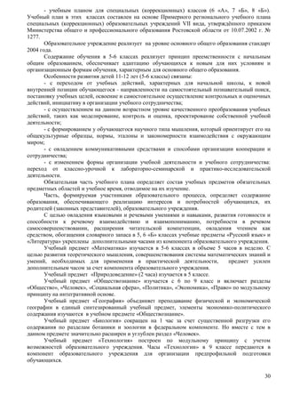 - учебным планом для специальных (коррекционных) классов (6 «А», 7 «Б», 8 «Б»). 
Учебный план в этих классах составлен на основе Примерного регионального учебного плана 
специальных (коррекционных) образовательных учреждений VII вида, утверждённого приказом 
Министерства общего и профессионального образования Ростовской области от 10.07.2002 г. № 
1277. 
Образовательное учреждение реализует на уровне основного общего образования стандарт 
30 
2004 года. 
Содержание обучения в 5-6 классах реализует принцип преемственности с начальным 
общим образованием, обеспечивает адаптацию обучающихся к новым для них условиям и 
организационным формам обучения, характерным для основного общего образования. 
Особенности развития детей 11-12 лет (5-6 классы) связаны: 
- с переходом от учебных действий, характерных для начальной школы, к новой 
внутренней позиции обучающегося - направленности на самостоятельный познавательный поиск, 
постановку учебных целей, освоение и самостоятельное осуществление контрольных и оценочных 
действий, инициативу в организации учебного сотрудничества; 
- с осуществлением на данном возрастном уровне качественного преобразования учебных 
действий, таких как моделирование, контроль и оценка, проектирование собственной учебной 
деятельности; 
- с формированием у обучающегося научного типа мышления, который ориентирует его на 
общекультурные образцы, нормы, эталоны и закономерности взаимодействия с окружающим 
миром; 
- с овладением коммуникативными средствами и способами организации кооперации и 
сотрудничества; 
- с изменением формы организации учебной деятельности и учебного сотрудничества: 
переход от классно-урочной к лабораторно-семинарской и практико-исследовательской 
деятельности. 
Обязательная часть учебного плана определяет состав учебных предметов обязательных 
предметных областей и учебное время, отводимое на их изучение. 
Часть, формируемая участниками образовательного процесса, определяет содержание 
образования, обеспечивающего реализацию интересов и потребностей обучающихся, их 
родителей (законных представителей), образовательного учреждения. 
С целью овладения языковыми и речевыми умениями и навыками, развития готовности и 
способности к речевому взаимодействию и взаимопониманию, потребности в речевом 
самосовершенствовании, расширения читательской компетенции, овладения чтением как 
средством, обогащения словарного запаса в 5, 6 «Б» классах учебные предметы «Русский язык» и 
«Литература» укреплены дополнительными часами из компонента образовательного учреждения. 
Учебный предмет «Математика» изучается в 5-6 классах в объеме 5 часов в неделю. С 
целью развития теоретического мышления, совершенствования системы математических знаний и 
умений, необходимых для применения в практической деятельности, предмет усилен 
дополнительным часом за счет компонента образовательного учреждения. 
Учебный предмет «Природоведение» (2 часа) изучается в 5 классе. 
Учебный предмет «Обществознание» изучается с 6 по 9 класс и включает разделы 
«Общество», «Человек», «Социальная сфера», «Политика», «Экономика», «Право» по модульному 
принципу на интегративной основе. 
Учебный предмет «География» объединяет преподавание физической и экономической 
географии в единый синтезированный учебный предмет, элементы экономико-политического 
содержания изучаются в учебном предмете «Обществознание». 
Учебный предмет «Биология» сокращен на 1 час за счет существенной разгрузки его 
содержания по разделам ботаники и зоологии в федеральном компоненте. Но вместе с тем в 
данном предмете значительно расширен и углублен раздел «Человек». 
Учебный предмет «Технология» построен по модульному принципу с учетом 
возможностей образовательного учреждения. Часы «Технологии» в 9 классе передаются в 
компонент образовательного учреждения для организации предпрофильной подготовки 
обучающихся. 
 