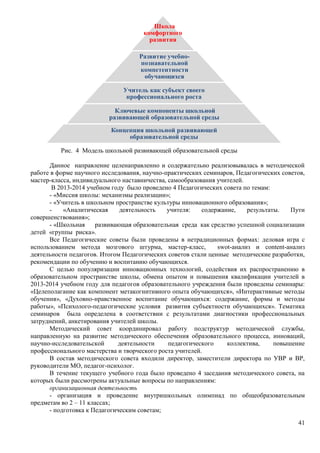 41 
Школа 
комфортного 
развития 
Развитие учебно- 
познавательной 
компетентности 
обучающихся 
Учитель как субъект своего 
профессионального роста 
Ключевые компоненты школьной 
развивающей образовательной среды 
Концепция школьной развивающей 
образовательной среды 
Рис. 4 Модель школьной развивающей образовательной среды 
Данное направление целенаправленно и содержательно реализовывалась в методической 
работе в форме научного исследования, научно-практических семинаров, Педагогических советов, 
мастер-класса, индивидуального наставничества, самообразования учителей. 
В 2013-2014 учебном году было проведено 4 Педагогических совета по темам: 
- «Миссия школы: механизмы реализации»; 
- «Учитель в школьном пространстве культуры инновационного образования»; 
- «Аналитическая деятельность учителя: содержание, результаты. Пути 
совершенствования»; 
- «Школьная развивающая образовательная среда как средство успешной социализации 
детей «группы риска». 
Все Педагогические советы были проведены в нетрадиционных формах: деловая игра с 
использованием метода мозгового штурма, мастер-класс, swot-анализ и content-анализ 
деятельности педагогов. Итогом Педагогических советов стали ценные методические разработки, 
рекомендации по обучению и воспитанию обучающихся. 
С целью популяризации инновационных технологий, содействия их распространению в 
образовательном пространстве школы, обмена опытом и повышения квалификации учителей в 
2013-2014 учебном году для педагогов образовательного учреждения были проведены семинары: 
«Целеполагание как компонент метакогнитивного опыта обучающихся», «Интерактивные методы 
обучения», «Духовно-нравственное воспитание обучающихся: содержание, формы и методы 
работы», «Психолого-педагогические условия развития субъектности обучающихся». Тематика 
семинаров была определена в соответствии с результатами диагностики профессиональных 
затруднений, анкетирования учителей школы. 
Методический совет координировал работу подструктур методической службы, 
направленную на развитие методического обеспечения образовательного процесса, инноваций, 
научно-исследовательской деятельности педагогического коллектива, повышение 
профессионального мастерства и творческого роста учителей. 
В состав методического совета входили директор, заместители директора по УВР и ВР, 
руководители МО, педагог-психолог. 
В течение текущего учебного года было проведено 4 заседания методического совета, на 
которых были рассмотрены актуальные вопросы по направлениям: 
организационная деятельность 
- организация и проведение внутришкольных олимпиад по общеобразовательным 
предметам во 2 – 11 классах; 
- подготовка к Педагогическим советам; 
 
