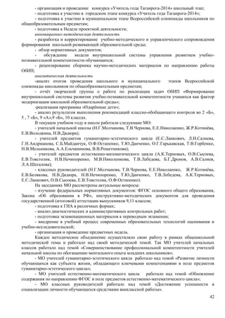 - организация и проведение конкурса «Учитель года Таганрога-2014» школьный этап; 
- подготовка к участию в городском этапе конкурса «Учитель года Таганрога-2014»; 
- подготовка к участию в муниципальном этапе Всероссийской олимпиады школьников по 
42 
общеобразовательным предметам; 
- подготовка к Неделе проектной деятельности; 
инновационно-методическая деятельность 
- разработка и корректирование учебно-методического и управленческого сопровождения 
формирования школьной развивающей образовательной среды; 
- обзор нормативных документов; 
- обсуждение модели внутришкольной системы управления развитием учебно- 
познавательной компетентности обучающихся; 
- рецензирование сборника научно-методических материалов по направлению работы 
ОбИП; 
аналитическая деятельность 
-анализ итогов проведения школьного и муниципального этапов Всероссийской 
олимпиады школьников по общеобразовательным предметам; 
- отчёт творческой группы о работе по реализации задач ОбИП «Формирование 
внутришкольной системы развития учебно-познавательной компетентности учащихся как фактор 
модернизации школьной образовательной среды»; 
-реализация программы «Одарённые дети»; 
- анализ результатов выполнения рекомендаций классно-обобщающего контроля во 2 «Б», 
5 , 7 «Б», 9 «А»,9 «Б», 10 классах. 
В текущем учебном году в школе работали следующие МО: 
- учителей начальной школы (Н.Г.Молчанова, Т.В.Чернова, Е.Е.Николаенко, Ж.Р.Котинёва, 
Е.В.Володкина, Н.В.Дядюра); 
- учителей предметов гуманитарно-эстетического цикла (Е.С.Ланкович, Л.Н.Салиева, 
Г.Н.Андрианова, С.Б.Майданчук, О.Ф.Остапенко, Т.Ю.Данченко, О.Г.Гарькавская, Т.В.Горбенко, 
Н.В.Мельникова, А.А.Ельчанинова, В.В.Решетникова); 
- учителей предметов естественно-математического цикла (А.К.Терновых, О.В.Сысоева, 
Е.В.Товстолик, Н.В.Нечипоренко, М.В.Николенкова, Т.В.Лебедева, Б.Г.Дронов, А.В.Салиев, 
Л.А.Шаталова); 
- классных руководителей (Н.Г.Молчанова, Т.В.Чернова, Е.Е.Николаенко, Ж.Р.Котинёва, 
Е.В.Белякова, Н.В.Дядюра, Н.В.Нечипоренко, Т.Ю.Данченко, Т.В.Лебедева, А.К.Терновых, 
Е.С.Ланкович, О.В.Сысоева, Е.В.Товстолик, О.Ф.Остапенко). 
На заседаниях МО рассмотрены актуальные вопросы: 
- изучение федеральных нормативных документов: ФГОС основного общего образования, 
Закона «Об образовании в РФ», инструктивно-методических документов для проведения 
государственной (итоговой) аттестации выпускников 9,11 классов; 
- подготовка к ГИА в различных формах; 
- анализ диагностических и административных контрольных работ; 
- подготовка экзаменационных материалов к переводным экзаменам; 
- внедрение в учебный процесс современных образовательных технологий оценивания и 
учебно-исследовательской; 
- организация и проведение предметных недель. 
Каждое методическое объединение осуществляло свою работу в рамках общешкольной 
методической темы и работало над своей методической темой. Так МО учителей начальных 
классов работало над темой «Совершенствование профессиональной компетентности учителей 
начальной школы по обогащению ментального опыта младших школьников»; 
- МО учителей гуманитарно-эстетического цикла работало над темой «Развитие личности 
обучающихся как субъекта жизни, обладающего ключевыми компетенциями в поле предметов 
гуманитарно-эстетического цикла»; 
- МО учителей естественно-математического цикла работало над темой «Обновление 
содержания по направлению ФГОС в поле предметов естественно-математического цикла»; 
- МО классных руководителей работало над темой «Достижение успешности в 
социализации личности обучающихся средствами внеклассной работы». 
 