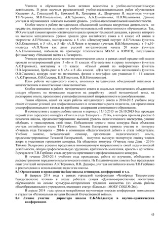 Учителя и обучающиеся были активно вовлечены в учебно-исследовательскую 
деятельность. В роли научных руководителей учебно-исследовательских работ обучающихся 
Квашевич А., Сокольской В., Ерохиной В., Хачатряна А., Шнурченко Я. выступили учителя 
Т.В.Чернова, М.В.Николенкова, А.К.Терновых, А.А.Ельчанинова, Н.В.Мельникова. Данные 
учителя и обучающиеся показали высокий уровень учебно-исследовательской компетентности. 
Особое место в работе методических объединений занимала внеурочная деятельность по 
предметам, направленная на развитие учебно-познавательной компетентности обучающихся. Так, 
МО учителей гуманитарного-эстетического цикла провело Чеховский декадник, в рамках которого 
на высоком методическом уровне прошли урок английского языка в 6 классе «О жизни и 
творчестве А.П.Чехова», мастер-классы в 8 «А» «Литературный портрет А.П.Чехова» (учитель 
О.Ф.Остапенко), в 5 «А», в 5 «Б» «А.П.Чехов и музыка» (учитель Н.В.Мельникова), в 9-х,10- 
мклассах «А.П.Чехов как лицо русской интеллигенции начала 20 века» (учитель 
А.А.Ельчанинова), побывали на просмотре телеспектакля МХАТ в ЮРНТЦ, подготовили 
фотовыставку «Чеховские места в г.Таганроге». 
Учителя предметов естественно-математического цикла в рамках своей предметной недели 
провели интегрированный урок 5 «Б» и 11 классах «Путешествие в страну геометрии» (учитель 
А.К.Терновых), викторину в 10 классе «Самый умный по информатике» (учитель 
Н.В.Боровикова), брейн-ринг в 8 «А» и 8 «Б» классах «Для чего нужна математика?» (учитель 
О.В.Сысоева), конкурс газет по математике, физике и географии для учащихся 5 - 11 классов 
(А.К.Терновых, О.В.Сысоева, Е.В.Товстолик, Н.В.Нечипоренко). 
План работы методического совета, школьных методических объединений выполнен в 
43 
количественном и качественном плане полностью. 
Особое внимание в работе методического совета и школьных методических объединений 
следует обратить на мотивацию педагогов на разработку своей методической темы, на 
расширение опыта, преодоление узкопрофессиональной направленности в самообразовании. 
Таким образом, одной из задач работы методического совета в 2014-2015 учебном году 
станет создание условий для профессионального и личностного роста педагогов, для преодоления 
узкопрофессионального взгляда на проблемы содержания современного образования. 
В соответствии с планом работы школы в период с 15.10.2013 по 26.10.2013 был проведен 
первый этап городского конкурса «Учитель года Таганрога – 2014», в котором приняли участие 6 
педагогов школы, продемонстрировавшие высокий уровень педагогического мастерства, умение 
обобщать и транслировать свой опыт. Победителем первого этапа конкурса была объявлена 
учитель английского языка Т.В.Горбенко. Татьяна Валерьевна приняла участие в конкурсе 
«Учитель года Таганрога – 2014» в номинации «Педагогический дебют» и стала победителем. 
Учебное занятие, методический семинар, презентация педагогического опыта, 
продемонстрированные Татьяной Валерьевной, получили высокую экспертную оценку членов 
жюри и участников городского конкурса. На областном конкурсе «Учитель года Дона - 2014» 
Татьяна Валерьевна успешно представила инновационную направленность своей педагогической 
деятельности, общую профессиональную эрудицию, критичность мышления, яркость и артистизм. 
В результате Т.В.Горбенко стала лауреатом престижного профессионального конкурса. 
В течение 2013-2014 учебного года проводилась работа по изучению, обобщению и 
распространению передового педагогического опыта. На Педагогических советах был представлен 
опыт учителей математики А.К.Терновых, Н.В. Дядюры, учителя английского языка Т.В.Горбенко 
и рекомендован к использованию педагогам школы. 
8.3 Организация и проведение на базе школы семинаров, конференций и т.д. 
В феврале 2014 года в рамках городской конференции «Четвёртые Таганрогские 
Рождественские чтения» в школе работала секция «Духовно-нравственное воспитание 
обучающихся на основе культурно-исторических традиций казачества (из опыта работы 
общеобразовательного учреждения, имеющего статус «Казачье» - МОБУ СОШ № 26»). 
В апреле 2014 года прошла межрайонная научно-практическая конференция школьников 
и студентов «Региональная история Великой Отечественной войны». 
8.4 Личное участие директора школы С.Б.Майданчук в научно-практических 
конференциях 
 