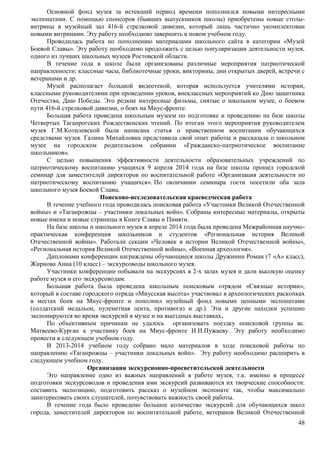 Основной фонд музея за истекший период времени пополнился новыми интересными 
экспонатами. С помощью спонсоров (бывших выпускников школы) приобретены новые столы- 
витрины в музейный зал 416-й стрелковой дивизии, который лишь частично укомплектован 
новыми витринами. Эту работу необходимо завершить в новом учебном году. 
Проводилась работа по пополнению материалами школьного сайта в категории «Музей 
Боевой Славы». Эту работу необходимо продолжить с целью популяризации деятельности музея, 
одного из лучших школьных музеев Ростовской области. 
В течение года в школе были организованы различные мероприятия патриотической 
направленности: классные часы, библиотечные уроки, викторины, дни открытых дверей, встречи с 
ветеранами и др. 
Музей располагает большой видеотекой, которая используется учителями истории, 
классными руководителями при проведении уроков, внеклассных мероприятий ко Дню защитника 
Отечества, Дню Победы. Это редкие интересные фильмы, снятые о школьном музее, о боевом 
пути 416-й стрелковой дивизии, о боях на Миус-фронте. 
Большая работа проведена школьным музеем по подготовке и проведению на базе школы 
Четвертых Таганрогских Рождественских чтений. По итогам этого мероприятия руководителем 
музея Г.М.Котилевской была написана статья о нравственном воспитании обучающихся 
средствами музея. Галина Михайловна представила свой опыт работы и рассказала о школьном 
музее на городском родительском собрании «Гражданско-патриотическое воспитание 
школьников». 
С целью повышения эффективности деятельности образовательных учреждений по 
патриотическому воспитанию учащихся 9 апреля 2014 года на базе школы прошел городской 
семинар для заместителей директоров по воспитательной работе «Организация деятельности по 
патриотическому воспитанию учащихся». По окончании семинара гости посетили оба зала 
школьного музея Боевой Славы. 
48 
Поисково-исследовательская краеведческая работа 
В течение учебного года проводилась поисковая работа «Участники Великой Отечественной 
войны» и «Таганрожцы – участники локальных войн». Собраны интересные материалы, открыты 
новые имена и новые страницы в Книге Славы и Памяти. 
На базе школы и школьного музея в апреле 2014 года была проведена Межрайонная научно- 
практическая конференция школьников и студентов «Региональная история Великой 
Отечественной войны». Работали секции «Человек в истории Великой Отечественной войны», 
«Региональная история Великой Отечественной войны», «Военная археология». 
Дипломами конференции награждены обучающиеся школы Дружинин Роман (7 «А» класс), 
Жирнова Анна (10 класс) – экскурсоводы школьного музея. 
Участники конференции побывали на экскурсиях в 2-х залах музея и дали высокую оценку 
работе музея и его экскурсоводам. 
Большая работа была проведена школьным поисковым отрядом «Связные истории», 
который в составе городского отряда «Миусская высота» участвовал в археологических раскопках 
в местах боев на Миус-фронте и пополнил музейный фонд новыми ценными экспонатами 
(солдатский медальон, пулеметная лента, противогаз и др.). Эти и другие находки успешно 
экспонируются во время экскурсий в музее и на выездных выставках. 
По объективным причинам не удалось организовать поездку поисковой группы вс. 
Матвеево-Курган к участнику боев на Миус-фронте И.И.Пужаеву. Эту работу необходимо 
провести в следующем учебном году. 
В 2013-2014 учебном году собрано мало материалов в ходе поисковой работы по 
направлению «Таганрожцы – участники локальных войн». Эту работу необходимо расширить в 
следующем учебном году. 
Организация экскурсионно-просветительской деятельности 
Это направление одно из важных направлений в работе музея, т.к. именно в процессе 
подготовки экскурсоводов и проведения ими экскурсий развиваются их творческие способности: 
составить экспозицию, подготовить рассказ о музейном экспонате так, чтобы максимально 
заинтересовать своих слушателей, почувствовать важность своей работы. 
В течение года было проведено большое количество экскурсий для обучающихся школ 
города, заместителей директоров по воспитательной работе, ветеранов Великой Отечественной 
 