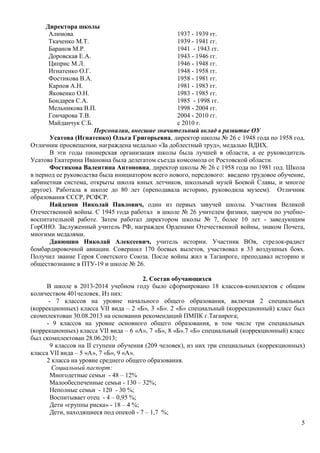 5 
Директора школы 
Алимова 1937 - 1939 гг. 
Ткаченко М.Т. 1939 - 1941 гг. 
Баранов М.Р. 1941 - 1943 гг. 
Доровская Е.А. 1943 - 1946 гг. 
Циприс М.Л. 1946 - 1948 гг. 
Игнатенко О.Г. 1948 - 1958 гг. 
Фостикова В.А. 1958 - 1981 гг. 
Карпов А.Н. 1981 - 1983 гг. 
Яковенко О.Н. 1983 - 1985 гг. 
Бондарев С.А. 1985 - 1998 гг. 
Мельникова В.П. 1998 - 2004 гг. 
Гончарова Т.В. 2004 - 2010 гг. 
Майданчук С.Б. c 2010 г. 
Персоналии, внесшие значительный вклад в развитие ОУ 
Усатова (Игнатенко) Ольга Григорьевна, директор школы № 26 с 1948 года по 1958 год. 
Отличник просвещения, награждена медалью «За доблестный труд», медалью ВДНХ. 
В эти годы пионерская организация школы была лучшей в области, а ее руководитель 
Усатова Екатерина Ивановна была делегатом съезда комсомола от Ростовской области. 
Фостикова Валентина Антоновна, директор школы № 26 с 1958 года по 1981 год. Школа 
в период ее руководства была инициатором всего нового, передового: введено трудовое обучение, 
кабинетная система, открыты школа юных летчиков, школьный музей Боевой Славы, и многое 
другое). Работала в школе до 80 лет (преподавала историю, руководила музеем). Отличник 
образования СССР, РСФСР. 
Найденов Николай Павлович, один из первых завучей школы. Участник Великой 
Отечественной войны. С 1945 года работал в школе № 26 учителем физики, завучем по учебно- 
воспитательной работе. Затем работал директором школы № 7, более 10 лет - заведующим 
ГорОНО. Заслуженный учитель РФ, награжден Орденами Отечественной войны, знаком Почета, 
многими медалями. 
Данюшин Николай Алексеевич, учитель истории. Участник ВОв, стрелок-радист 
бомбардировочной авиации. Совершил 170 боевых вылетов, участвовал в 33 воздушных боях. 
Получил звание Героя Советского Союза. После войны жил в Таганроге, преподавал историю и 
обществознание в ПТУ-19 и школе № 26. 
2. Состав обучающихся 
В школе в 2013-2014 учебном году было сформировано 18 классов-комплектов с общим 
количеством 401человек. Из них: 
- 7 классов на уровне начального общего образования, включая 2 специальных 
(коррекционных) класса VII вида – 2 «Б», 3 «Б». 2 «Б» специальный (коррекционный) класс был 
скомплектован 30.08.2013 на основании рекомендаций ПМПК г.Таганрога; 
- 9 классов на уровне основного общего образования, в том числе три специальных 
(коррекционных) класса VII вида – 6 «А», 7 «Б», 8 «Б».7 «Б» специальный (коррекционный) класс 
был скомплектован 28.06.2013; 
9 классов на II ступени обучения (209 человек), из них три специальных (коррекционных) 
класса VII вида – 5 «А», 7 «Б», 9 «А». 
2 класса на уровне среднего общего образования. 
Социальный паспорт: 
Многодетные семьи - 48 – 12% 
Малообеспеченные семьи - 130 – 32%; 
Неполные семьи - 120 - 30 %; 
Воспитывает отец - 4 – 0,95 %; 
Дети «группы риска» - 18 – 4 %; 
Дети, находящиеся под опекой - 7 – 1,7 %; 
 