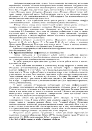В образовательном учреждении уделяется большое внимание экологическому воспитанию 
подрастающего поколения. В течение года прошли экологические декадники, под руководством 
учителя биологии М.В.Николенковой школьники приняли участие в городских праздниках День 
Земли, День птиц, День воды, третий год подряд одержали победу на городских экологических 
чтениях. Проведены акции «Кормушка», «Подкорми птиц», «Обелиск», «Живой уголок» ждёт 
твоего участия», «Унеси свой мусор». Особенно активное участие в этом направлении приняли 
обучающиеся 5, 6 «А» классов (кл.руководитель Н.В.Нечипоренко). Они же стали победителями 
познавательно-развлекательной игры «Эко-класс». 
В октябре 2013 года обучающиеся школы приняли участие в экологическом конкурсе 
51 
«Цветочный калейдоскоп» и заняли 2 место в номинации «Цветочная аранжировка». 
В январе сборная команда школы «Экологический экспресс» приняла участие в очередном 
городском конкурсе в рамках городского экомарафона «Природа, экология, человек». 
Для подготовки видеопрезентации «Заповедные места Таганрога» школьники под 
руководством Н.В.Нечипоренко встретились со специалистом I категории отдела по охране 
окружающей среды и природных ресурсов г. Таганрога Еленой Николаевной Ельниковой, 
оформили фотоальбом «Поможем зимующим птицам», подготовили исследовательскую работу 
«Заповедники России и Ростовской области». 
Участие в городском экологическом конкурсе «Подснежник» принесло обучающимся 
Явоновой М. (4 «Б» кл.), Заикину С. и Дегтяреву И. (6 «Б» кл.) победы в номинации 
«Биовикторина: Первоцветы». По итогам игры команда заняла I место за видеопрезентацию: 
«Красная Книга Ростовской области», «Биовикторина: Первоцветы». 
Проведенные мероприятия способствовали повышению уровня физического, психического и 
социального здоровья детей. 
11.1.5 Трудовое воспитание и профессиональное самоопределение 
Важное направление в воспитательной работе, которое способствует развитию 
коммуникативных качеств, трудолюбию, социально-психологической адаптации на рынке труда – 
это трудовое воспитание и профессиональное самоопределение. 
Эта работа реализуется через проведение трудовых десантов, рейдов чистоты и порядка, 
акции «Чистый двор». 
С целью подготовки школьников к сознательному выбору профессии в течение года 
проводились профориентационные декады, Уроки занятости, встречи с представителями 
различных профессий. В этом учебном году в рамках профориентационной декады состоялись 
Уроки занятости "В мире профессий", встречи с представителями разных профессий, студентами 
педагогического института, было проведено тестирование профессионального самоопределения. 
Старшеклассники посетили с экскурсиями музей полиции г. Таганрога, Московский социально- 
гуманитарный институт., участвовали в проведении городского Дня профориентации «Сделай 
свой выбор». К старшеклассникам с рекламными акциями приходили представители различных 
учебных учреждений города. 
С целью осознания обучающимися необходимости получения профессионального 
образования, ориентированного на собственные возможности и требования рынка, обучающиеся 
8-9-х классов прошли тестирование в на базе Центра занятости населения г. Таганрога. Большую 
помощь в этом направлении оказала педагог-психолог школы Е.В.Шпынева, которая проводила 
индивидуальные консультации по вопросам самоопределения, давала практические советы 
выпускникам и их родителям (законным представителям). 
В этом учебном году профориентационная работа проходила на более высоком 
организационном уровне. В начале учебного года заместитель директора по ВР Л.Н.Салиева 
приняла участие в городском семинаре «Рынок труда Ростовской области. Организация 
профориентационных мероприятий для учащихся образовательных учреждений». Надо отметить, 
что все классные руководители 8-11 классов серьезно отнеслись к этому направлению работы. 
Было проведено большое количество тематических классных часов с использованием материалов 
ЦЗ населения, встреч с родителями – представителями разных профессий. 
Выпускники школы успешно определяются в выборе дальнейшей образовательной 
траектории и продолжают образование в ВУЗах и ССУЗах страны, области и города. 15 человек из 
выпускников 2013-2014 уч.года поступил в ВУЗы, 4 человека - в ССУЗы. 
11.1.6 ДОО «СКИФ», городские клубы «Патриот», «Дебаты» 
 