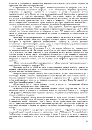 безопасности по периметру здания школы. Утвержден список машин, въезд которых разрешен на 
территорию образовательного учреждения. 
С обучающимися 5-11 классов изучены вопросы безопасности по программе курса ОБЖ. 
Каждым классным коллективом оформлен уголок безопасности. Регулярно проводились 
инструктажи по правилам безопасности и поведению в случае возникновения угрозы 
террористического акта, беседы на темы антитеррористической безопасности и проявлений 
экстремизма с участием сотрудников МВД, практические занятия по обеспечению 
антитеррористической безопасности (учебно-тренировочные мероприятия по эвакуации из зданий 
школы). Классными руководителями велась работа по выявлению обучающихся из «группы 
риска», неформальных объединений среди молодежи, регулярно проводились классные часы, 
классные и общешкольные родительские собрания, посвященные вопросам безопасности. 
Серьезное внимание в течение всего года уделялось вопросам противопожарной 
безопасности. Был утвержден План мероприятий по противопожарной пропаганде на 2013-2014 
учебный год. Проведён инструктаж по действиям во время ЧС, инструктажи с работниками 
школы по проведении массовых мероприятий, тренировки по эвакуации из здания школы при 
команде «Пожар». 
В сентябре 2013 года обучающиеся 7-х классов побывали на экскурсии в пожарной части 
№ 21, во время которой школьники повторили основные правила пожарной безопасности, 
поговорили о первичных средствах пожаротушения. Инспектор Г.Г.Лисовой рассказал 
обучающимся об истории пожарных машин, одежде и пожарном инвентаре, правилах поведения 
во время проведения эвакуации в случае пожара и ЧС. 
25 апреля 2014 года обучающиеся 5 и 6 «А» классов побывали на торжественном 
построении пожарных частей г.Таганрога в честь 365-летия образования пожарной охраны России. 
Ребята осмотрели выставку пожарной техники различных времён, которая применялась при 
тушении пожаров в нашем городе. Действующие пожарные рассказали подробно о принципах 
действия механизмов и позволили ребятам почувствовать себя будущими пользователями этой 
прекрасной и надёжной техники, если они выберут своей профессией профессию спасателя- 
пожарного. 
14 мая в школе прошла объектовая тренировка и учебные занятия с участием спасательного 
53 
подразделения «Управления защиты от ЧС». 
Школьная агитбригада ДЮП из числа старшеклассников провела комплекс занятий по 
вопросам пожарной безопасности с младшими школьниками. В течение года прошли конкурсы 
рисунков, викторин на знание правил ПБ. 
Во время летних каникул в пришкольном лагере состоялась встреча воспитанников лагеря с 
инспектором ВДПО г. Таганрога Надеждой Николаевной Черныш. Она напомнила школьникам о 
правилах пожарной безопасности в летний период и наградила грамотой и ценным подарком 
победителей городского конкурса по пожарно-прикладному творчеству Ивана Дегтярева (6 «Б» 
кл.) и Полотебнева Владислава (8 «Б» кл.). 
Обучающиеся 9-11-х классов приняли участие в городских соревнованиях «Школа 
безопасности» и «Соревнования юных пожарных». 
В общешкольных родительских собраниях приняли участие сотрудник МЧС России по 
Ростовской области С.Е.Опенько и инспектор ВДПО по Ростовской области в г. Таганроге 
Н.В.Серебрякова. Они напомнили родителям (законным представителям) обучающихся основные 
правила безопасного поведения. 
Большое внимание в школе уделяется вопросам изучения правил дорожного движения. В 
течение всего учебного года обучающиеся всех классных коллективов являлись участниками 
Всероссийских акций: «Внимание, дети!», Всероссийского профилактического мероприятия 
«Декада дорожной безопасности детей», декадника «Дорога требует дисциплины», Всероссийской 
социальной компании «Пешеход на переход», областного смотра-конкурса «У светофора нет 
каникул». 
В течение учебного года регулярно проходили встречи с сотрудником Таганрогского 
отделения Государственной инспекции по маломерным судам МЧС России по Ростовской области 
Г.А.Клименко, который рассказывал школьникам о мерах безопасности на воде, о правилах 
поведения вблизи водоемов, о том, как вести себя, если попали в беду или оказались свидетелем 
этого. 
 