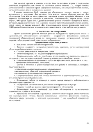 Для учеников средних и старших классов была организована встреча с сотрудником 
областного департамента МЧС России по Ростовской области Опенько С.Е., который показал 
учебные фильмы по оказанию первой медицинской помощи и, используя электронный манекен, 
научил собравшихся делать искусственное дыхание. 
В рамках проведения Дней здоровья все обучающиеся приняли участие в разных 
мероприятиях и экскурсиях. Для учеников 1-4-х классов прошли «Веселые старты». Для 
обучающихся 5-8-х классов была проведена спортивная игровая программа «Здоровье - это 
здорово!». Путешествуя по станциям «Спортивная», «Биологическая», «Время жить», «Чудо 
остров», «Обязуемся, будем жить!», ребята повторили правила безопасного поведения в разных 
ситуациях, продемонстрировали свои умения по оказанию первой медицинской помощи, учились 
искать выход из разных ситуаций. Для старшеклассников школы социальным педагогом 
Е.В.Пироговой было проведено лекционно-практическое занятие «Наш выбор в пользу жизни». 
54 
13. Перспективы и планы развития 
Целью дальнейшего развития является развитие конкурентных преимуществ школы в 
муниципальном образовательном пространстве посредством формирования школьной 
развивающей образовательной среды по направлению создания внутришкольной системы 
развития учебно-познавательной компетентности обучающихся. 
Приоритетные направления развития: 
 Повышение качества школьного образования. 
 Развитие ресурсного (материально-технического, кадрового, научно-методического) 
обеспечения образовательного процесса. 
 Создание проекта модели профильного класса. 
 Оптимизация работы по созданию портфолио обучающимися. 
 Совершенствование работы с одарёнными детьми посредством привлечения научного 
потенциала вузов и научных учреждений, совершенствование системы работы с вузами. 
 Развитие творческого потенциала всех субъектов образовательной деятельности за счёт: 
- применения инновационных технологий; 
- участия в проектной и учебно-исследовательской работе, в олимпиадах и конкурсах 
различного уровня; 
- стремления к самосовершенствованию, самореализации; 
- реализации задач областной инновационной площадки; 
- создания атмосферы комфортного саморазвития. 
 Совершенствование школьной системы безопасности и здоровьесбережения для всех 
субъектов образовательной деятельности. 
 Продолжение работы по созданию в рамках школы открытого информационного 
образовательного пространства. 
 Модификация системы платных дополнительных образовательных услуг. 
 Создание условий для духовно-нравственного развития обучающихся. 
 Формирование модели профильной подготовки обучающихся и организационно- 
педагогические условия её реализации. 
 Приобщение обучающихся к культурным ценностям своего народа, своей этнической 
или социокультурной группы, базовым национальным ценностям российского общества, 
общечеловеческим ценностям в контексте формирования у них российской гражданской 
идентичности. 
 