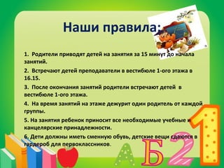 Наши правила: 
1. Родители приводят детей на занятия за 15 минут до начала 
занятий. 
2. Встречают детей преподаватели в вестибюле 1-ого этажа в 
16.15. 
3. После окончания занятий родители встречают детей в 
вестибюле 1-ого этажа. 
4. На время занятий на этаже дежурит один родитель от каждой 
группы. 
5. На занятия ребенок приносит все необходимые учебные и 
канцелярские принадлежности. 
6. Дети должны иметь сменную обувь, детские вещи сдаются в 
гардероб для первоклассников. 
 