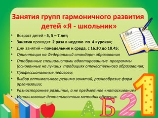 Занятия групп гармоничного развития 
детей «Я - школьник» 
• Возраст детей - 5, 5 – 7 лет; 
• Занятия проходят 2 раза в неделю по 4 «урока»; 
• Дни занятий – понедельник и среда, с 16.30 до 18.45; 
• Ориентация на Федеральный стандарт образования 
• Отобранные специалистами адаптированные программы 
(основанные на лучших традициях отечественного образования; 
• Профессиональные педагоги; 
• Выбор оптимального режима занятий, разнообразие форм 
организации; 
• Разностороннее развитие, а не предметное «натаскивание» 
• Использование деятельностных методик обучения. 
 
