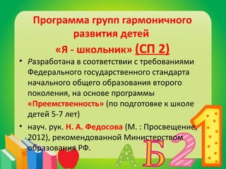 Программа групп гармоничного 
развития детей 
«Я - школьник» (СП 2) 
• Разработана в соответствии с требованиями 
Федерального государственного стандарта 
начального общего образования второго 
поколения, на основе программы 
«Преемственность» (по подготовке к школе 
детей 5-7 лет) 
• науч. рук. Н. А. Федосова (М. : Просвещение, 
2012), рекомендованной Министерством 
образования РФ. 
 