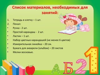 Список материалов, необходимых для 
занятий: 
1. Тетрадь в клетку – 1 шт. 
2. Пенал: 
• Ручка - 2 шт. 
• Простой карандаш - 2 шт. 
• Ластик – 1 шт. 
• Набор цветных карандашей (не менее 6 цветов) 
• Измерительная линейка – 20 см. 
• Бумага для акварели (альбом) – 20 листов 
• Мелки восковые. 
 