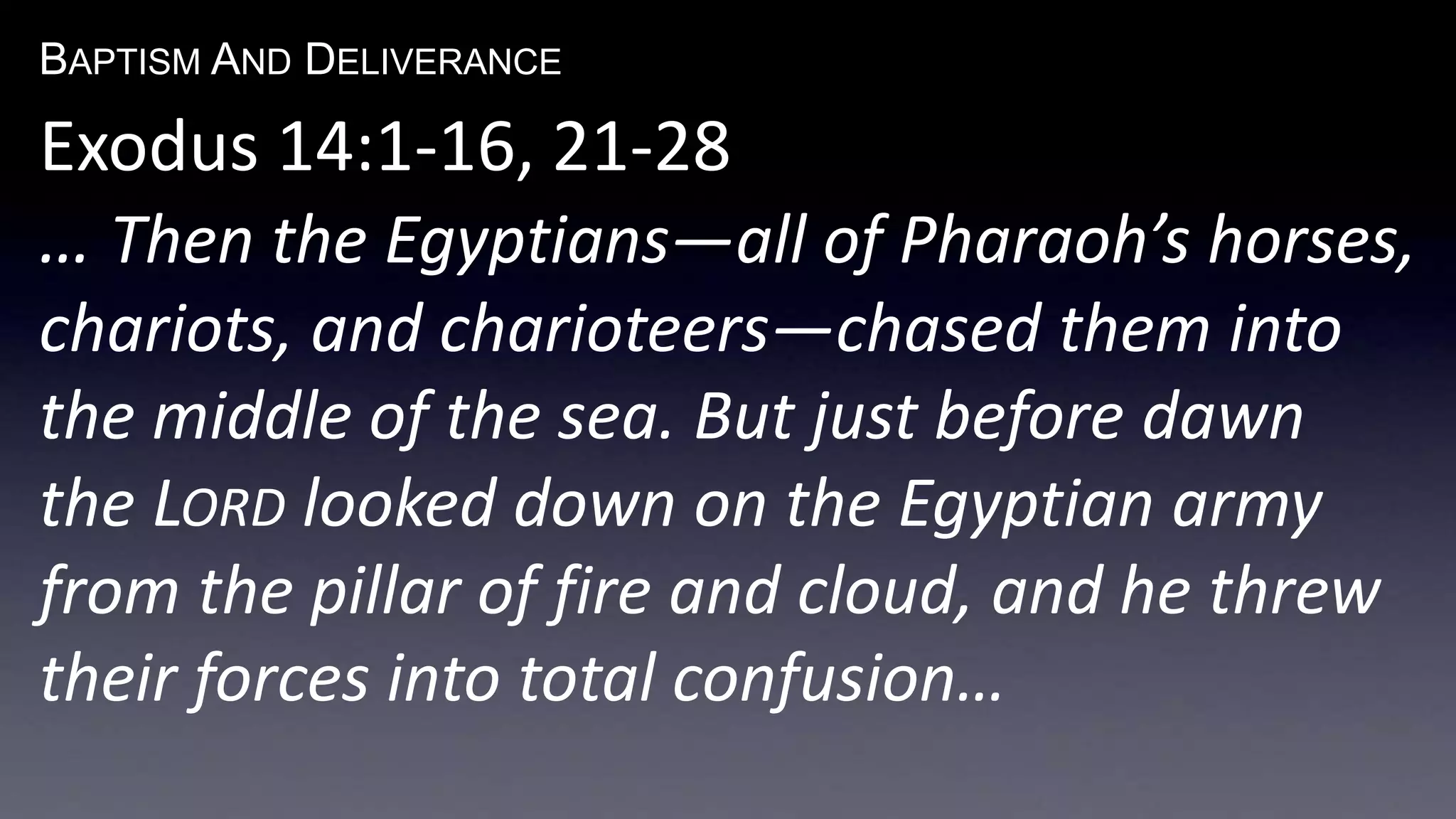 BAPTISM AND DELIVERANCE 
Exodus 14:1-16, 21-28 
… Then the Egyptians—all of Pharaoh’s horses, 
chariots, and charioteers—chased them into 
the middle of the sea. But just before dawn 
the LORD looked down on the Egyptian army 
from the pillar of fire and cloud, and he threw 
their forces into total confusion… 
 