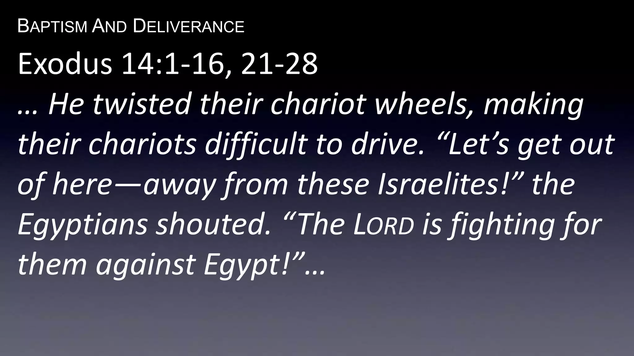 BAPTISM AND DELIVERANCE 
Exodus 14:1-16, 21-28 
… He twisted their chariot wheels, making 
their chariots difficult to drive. “Let’s get out 
of here—away from these Israelites!” the 
Egyptians shouted. “The LORD is fighting for 
them against Egypt!”… 
 
