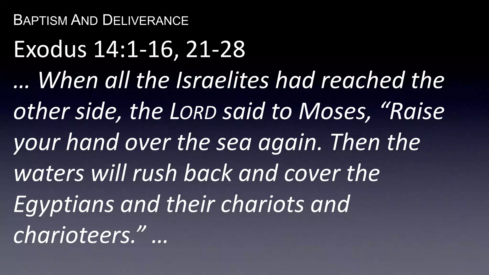 BAPTISM AND DELIVERANCE 
Exodus 14:1-16, 21-28 
… When all the Israelites had reached the 
other side, the LORD said to Moses, “Raise 
your hand over the sea again. Then the 
waters will rush back and cover the 
Egyptians and their chariots and 
charioteers.” … 
 