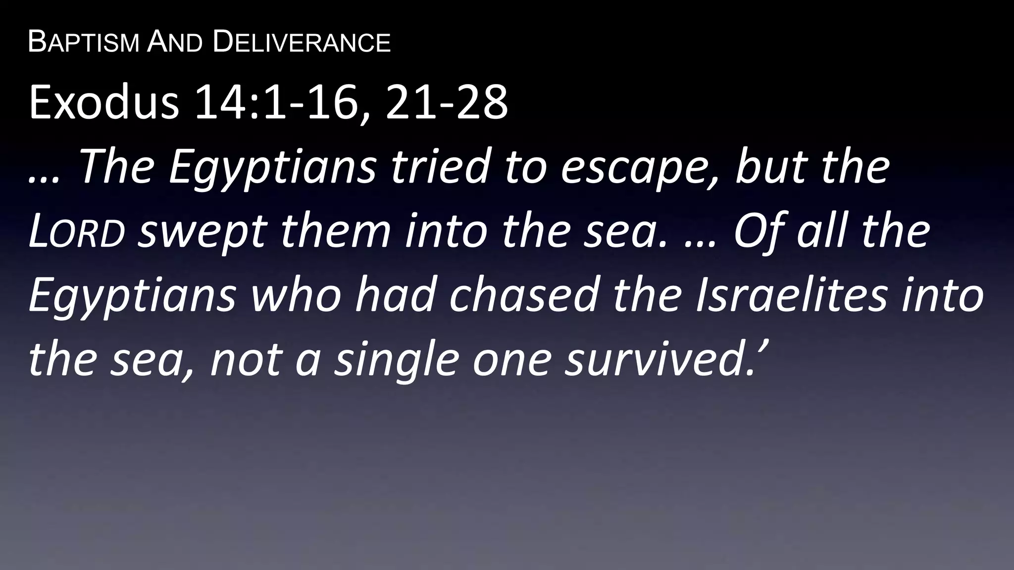 BAPTISM AND DELIVERANCE 
Exodus 14:1-16, 21-28 
… The Egyptians tried to escape, but the 
LORD swept them into the sea. … Of all the 
Egyptians who had chased the Israelites into 
the sea, not a single one survived.’ 
 