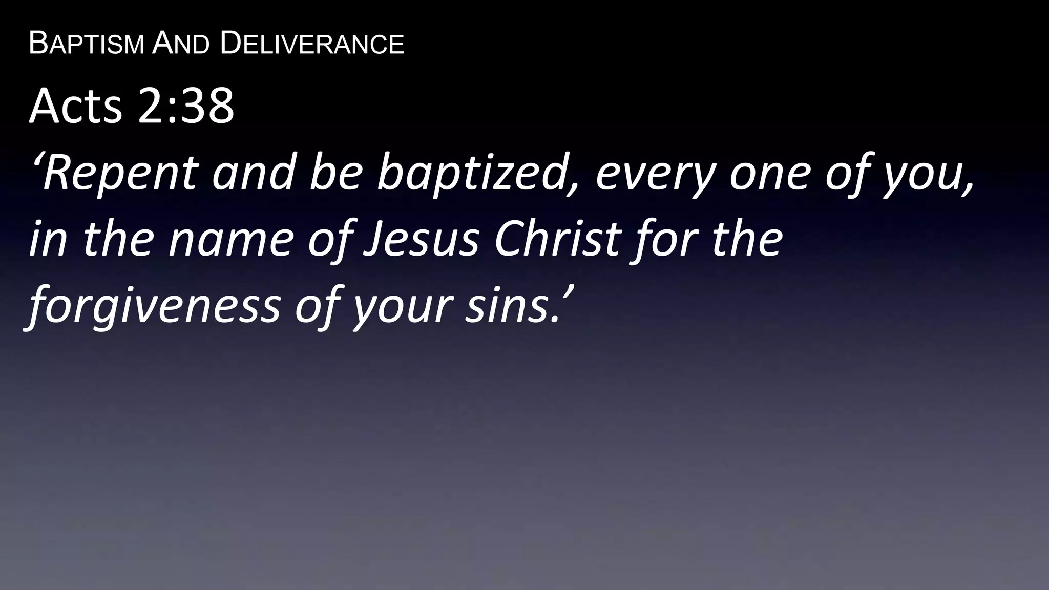 BAPTISM AND DELIVERANCE 
Acts 2:38 
‘Repent and be baptized, every one of you, 
in the name of Jesus Christ for the 
forgiveness of your sins.’ 
 