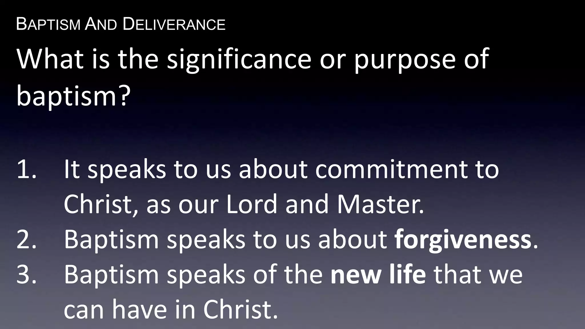 BAPTISM AND DELIVERANCE 
What is the significance or purpose of 
baptism? 
1. It speaks to us about commitment to 
Christ, as our Lord and Master. 
2. Baptism speaks to us about forgiveness. 
3. Baptism speaks of the new life that we 
can have in Christ. 
 