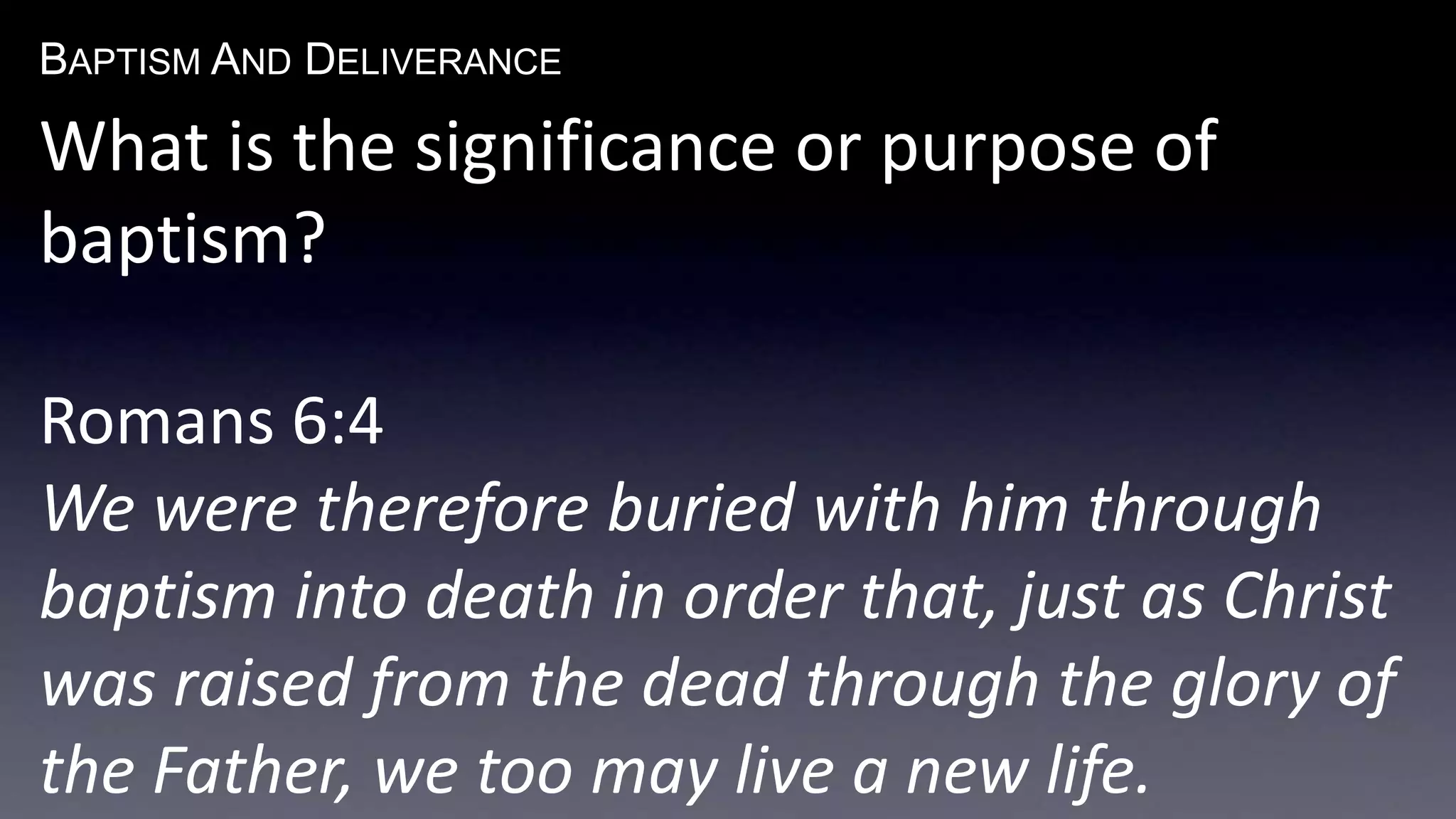 BAPTISM AND DELIVERANCE 
What is the significance or purpose of 
baptism? 
Romans 6:4 
We were therefore buried with him through 
baptism into death in order that, just as Christ 
was raised from the dead through the glory of 
the Father, we too may live a new life. 
 