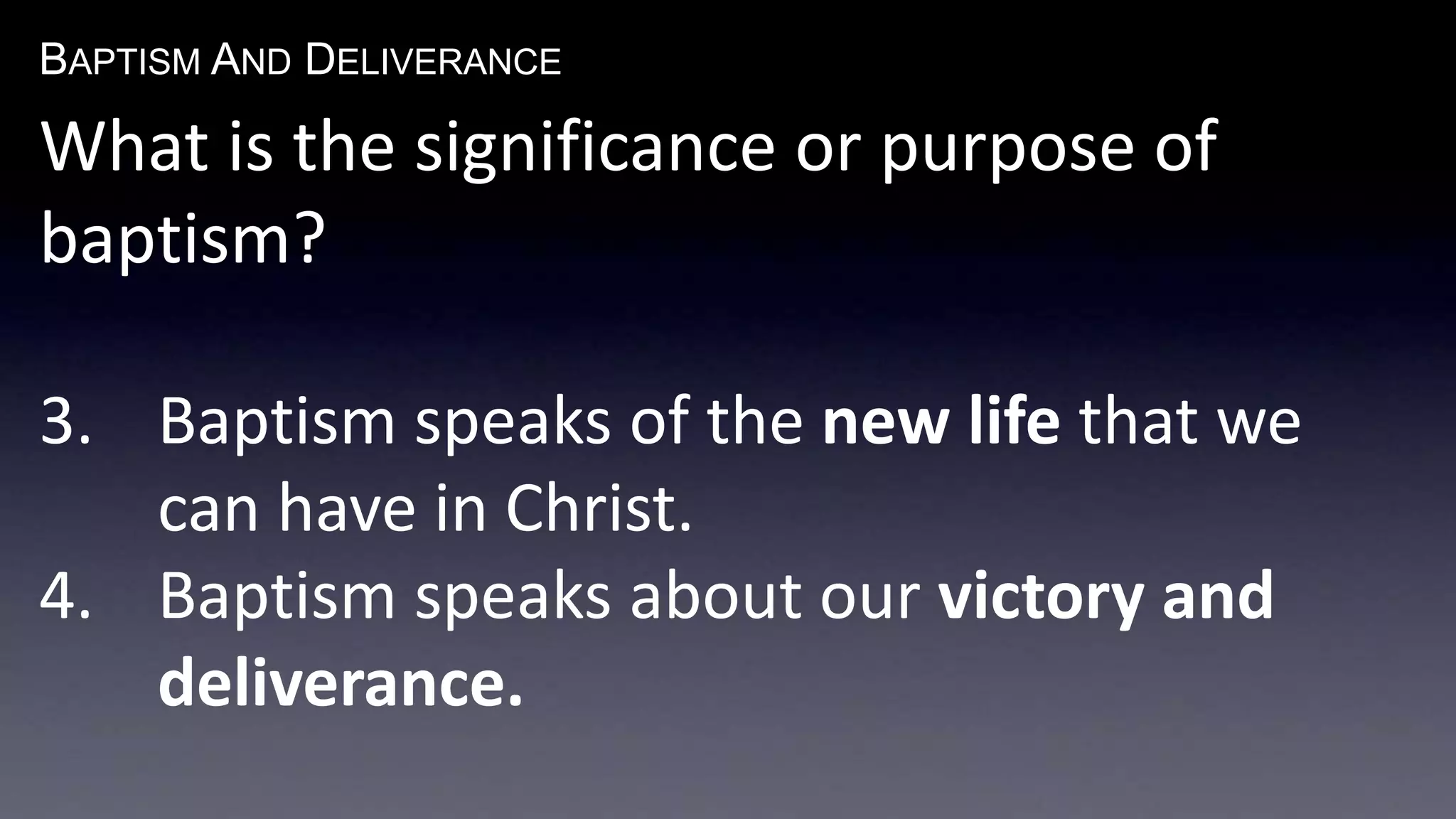 BAPTISM AND DELIVERANCE 
What is the significance or purpose of 
baptism? 
3. Baptism speaks of the new life that we 
can have in Christ. 
4. Baptism speaks about our victory and 
deliverance. 
 
