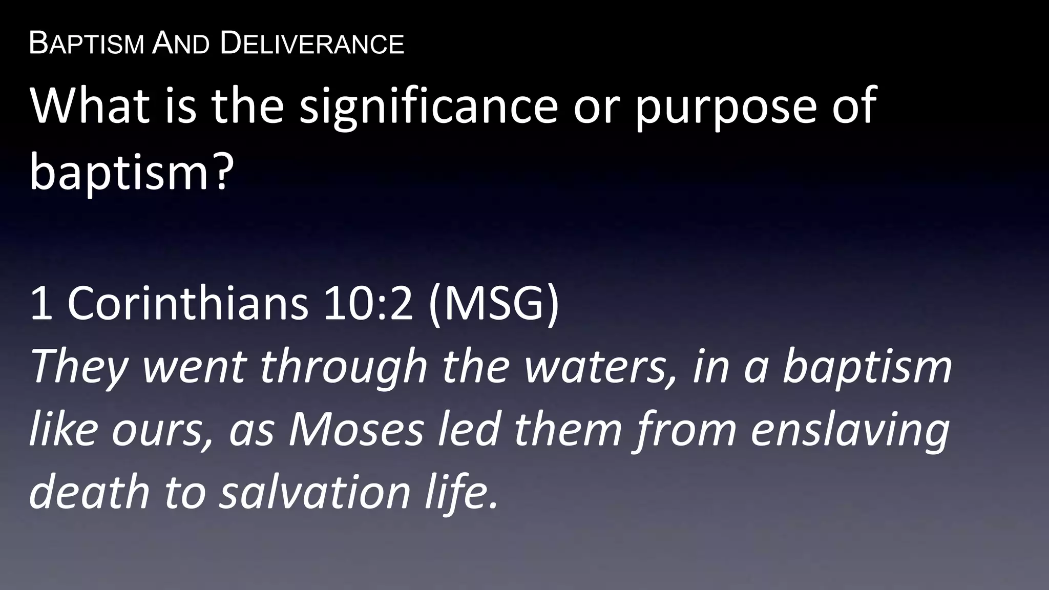 BAPTISM AND DELIVERANCE 
What is the significance or purpose of 
baptism? 
1 Corinthians 10:2 (MSG) 
They went through the waters, in a baptism 
like ours, as Moses led them from enslaving 
death to salvation life. 
 