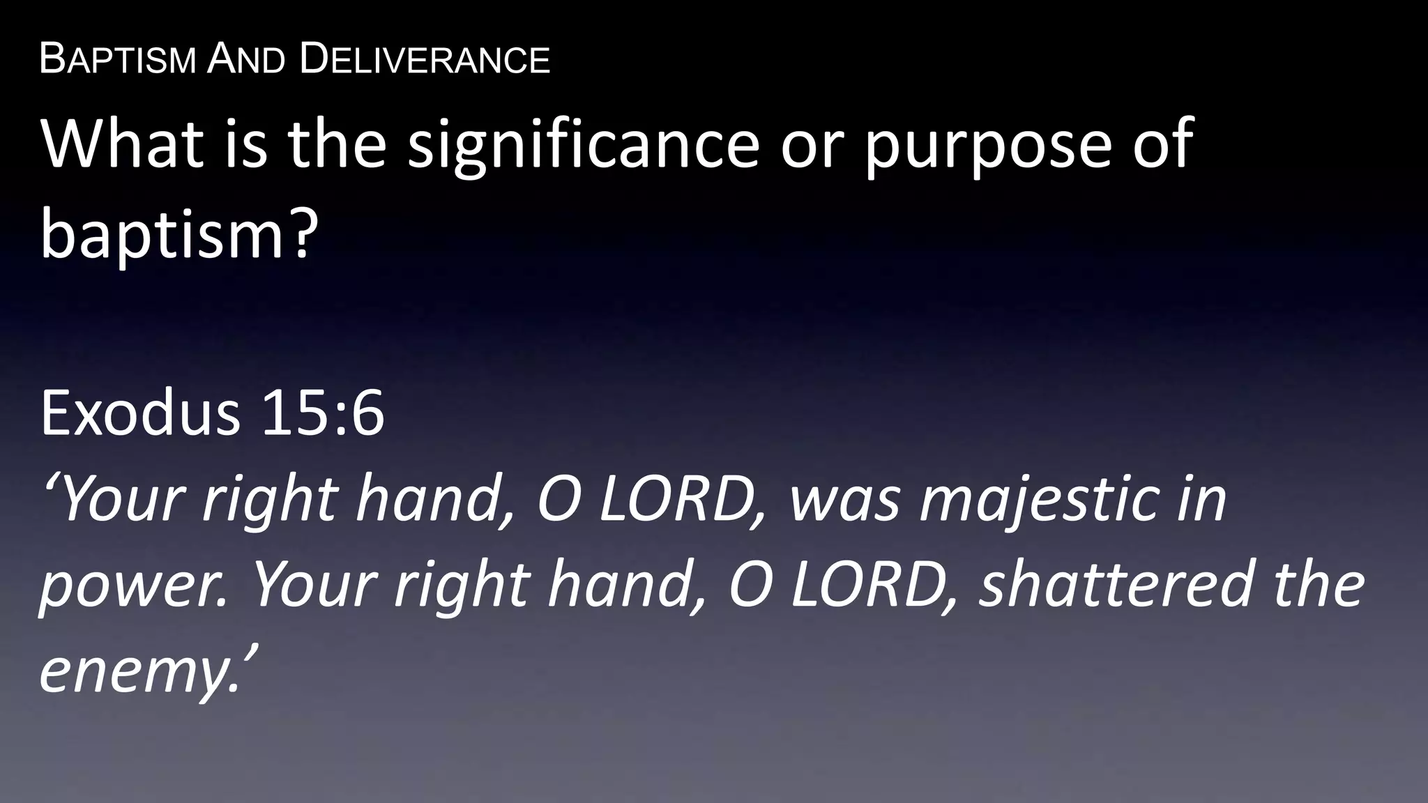 BAPTISM AND DELIVERANCE 
What is the significance or purpose of 
baptism? 
Exodus 15:6 
‘Your right hand, O LORD, was majestic in 
power. Your right hand, O LORD, shattered the 
enemy.’ 
 