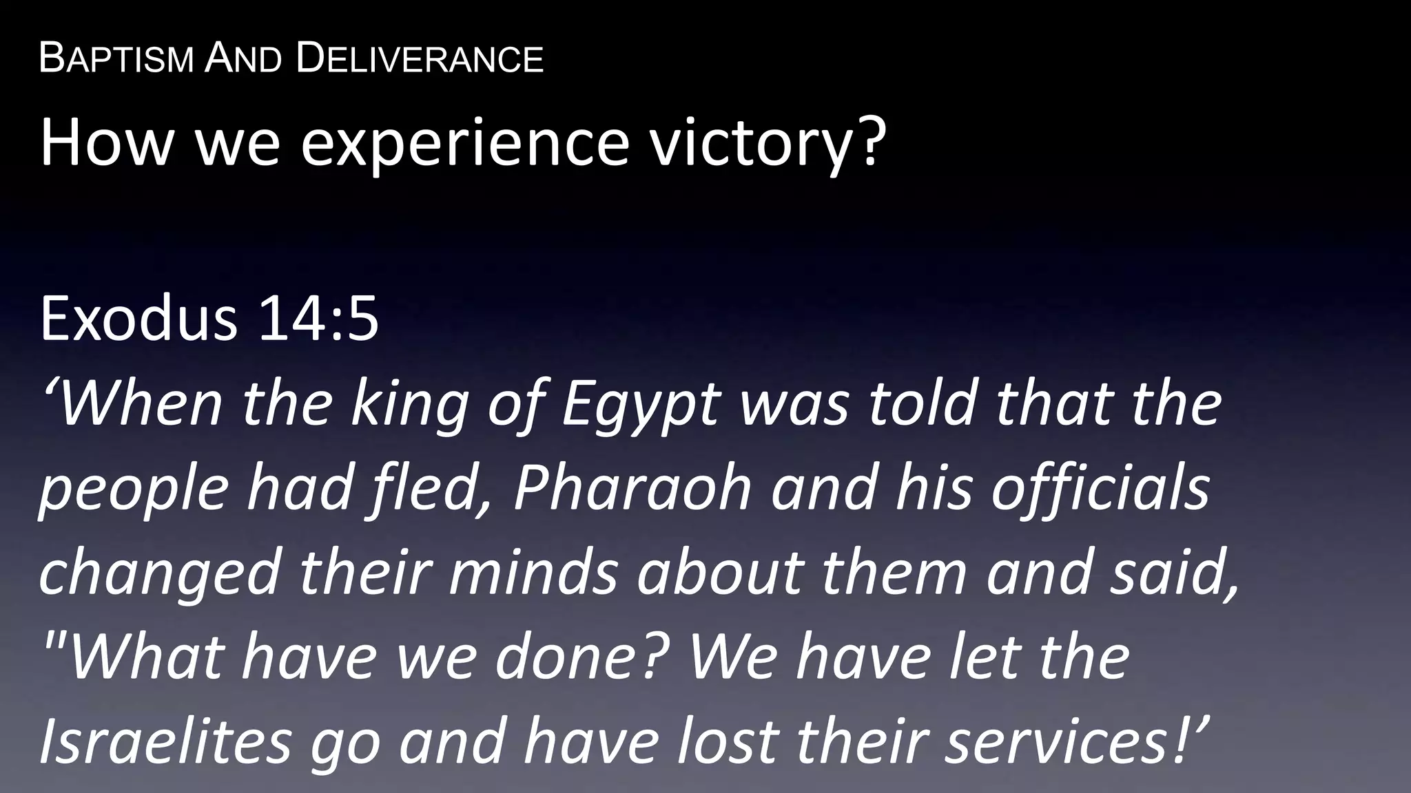 BAPTISM AND DELIVERANCE 
How we experience victory? 
Exodus 14:5 
‘When the king of Egypt was told that the 
people had fled, Pharaoh and his officials 
changed their minds about them and said, 
"What have we done? We have let the 
Israelites go and have lost their services!’ 
 