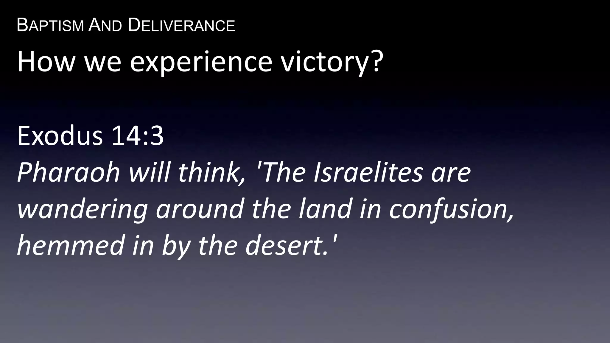 BAPTISM AND DELIVERANCE 
How we experience victory? 
Exodus 14:3 
Pharaoh will think, 'The Israelites are 
wandering around the land in confusion, 
hemmed in by the desert.' 
 