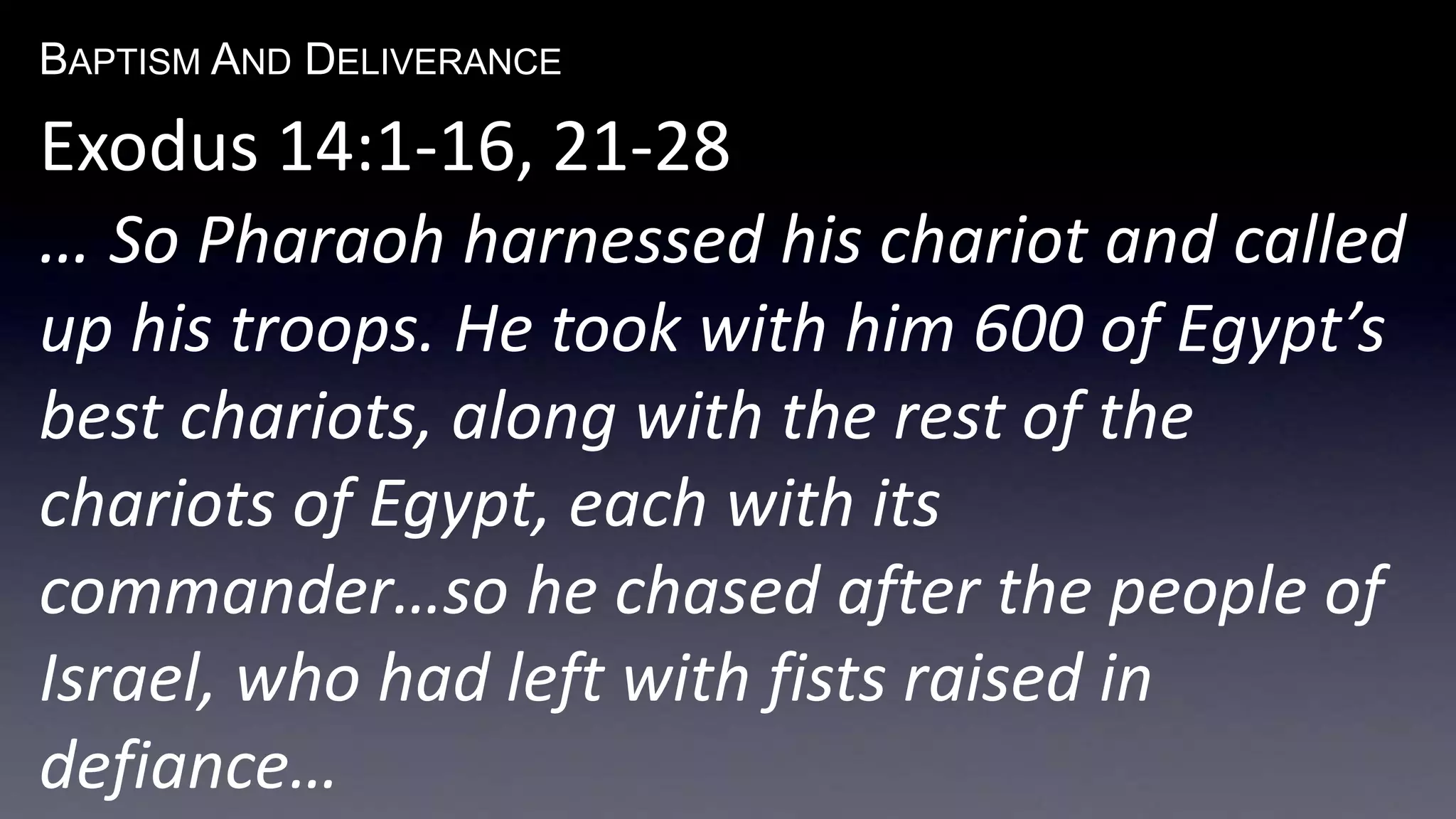 BAPTISM AND DELIVERANCE 
Exodus 14:1-16, 21-28 
… So Pharaoh harnessed his chariot and called 
up his troops. He took with him 600 of Egypt’s 
best chariots, along with the rest of the 
chariots of Egypt, each with its 
commander…so he chased after the people of 
Israel, who had left with fists raised in 
defiance… 
 