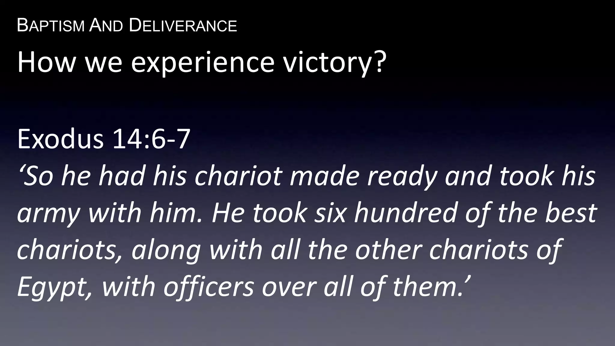BAPTISM AND DELIVERANCE 
How we experience victory? 
Exodus 14:6-7 
‘So he had his chariot made ready and took his 
army with him. He took six hundred of the best 
chariots, along with all the other chariots of 
Egypt, with officers over all of them.’ 
 
