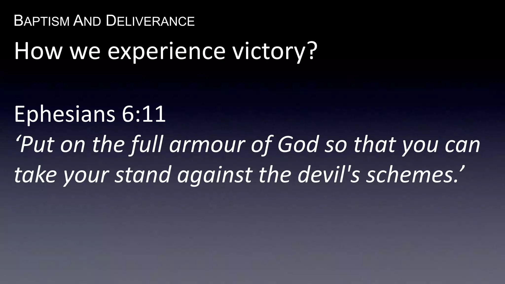 BAPTISM AND DELIVERANCE 
How we experience victory? 
Ephesians 6:11 
‘Put on the full armour of God so that you can 
take your stand against the devil's schemes.’ 
 