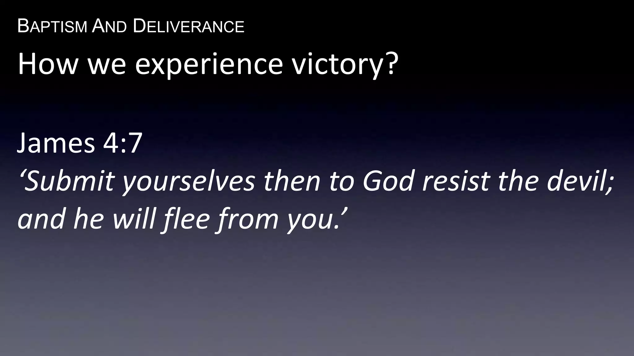 BAPTISM AND DELIVERANCE 
How we experience victory? 
James 4:7 
‘Submit yourselves then to God resist the devil; 
and he will flee from you.’ 
 