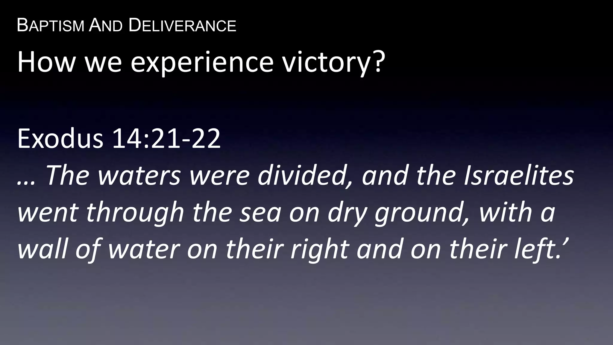 BAPTISM AND DELIVERANCE 
How we experience victory? 
Exodus 14:21-22 
… The waters were divided, and the Israelites 
went through the sea on dry ground, with a 
wall of water on their right and on their left.’ 
 