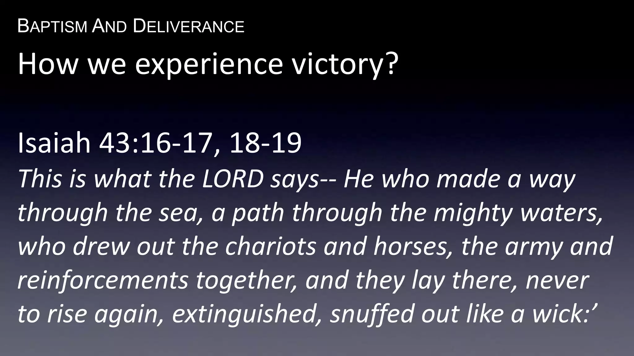BAPTISM AND DELIVERANCE 
How we experience victory? 
Isaiah 43:16-17, 18-19 
This is what the LORD says-- He who made a way 
through the sea, a path through the mighty waters, 
who drew out the chariots and horses, the army and 
reinforcements together, and they lay there, never 
to rise again, extinguished, snuffed out like a wick:’ 
 