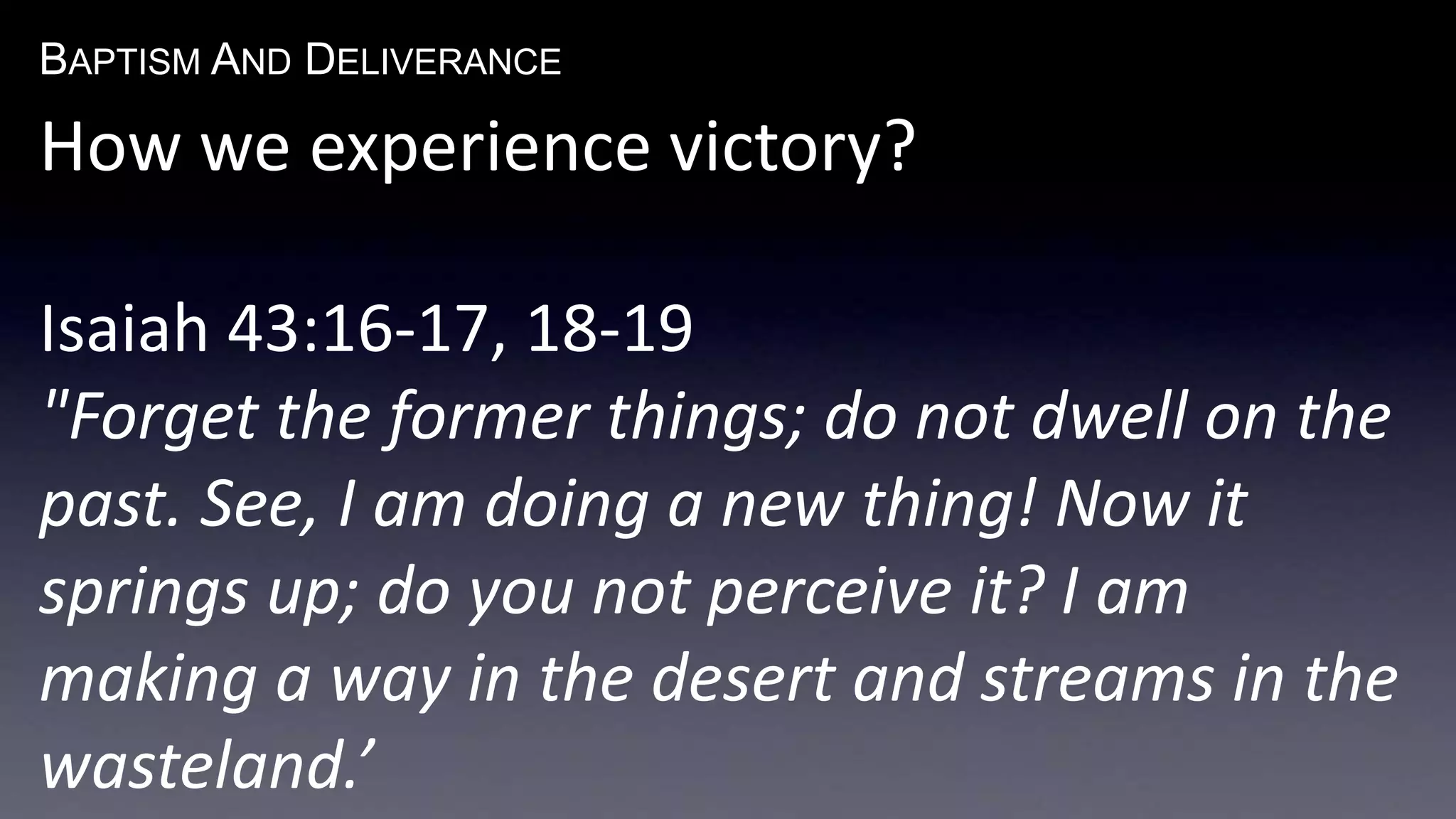 BAPTISM AND DELIVERANCE 
How we experience victory? 
Isaiah 43:16-17, 18-19 
"Forget the former things; do not dwell on the 
past. See, I am doing a new thing! Now it 
springs up; do you not perceive it? I am 
making a way in the desert and streams in the 
wasteland.’ 
 