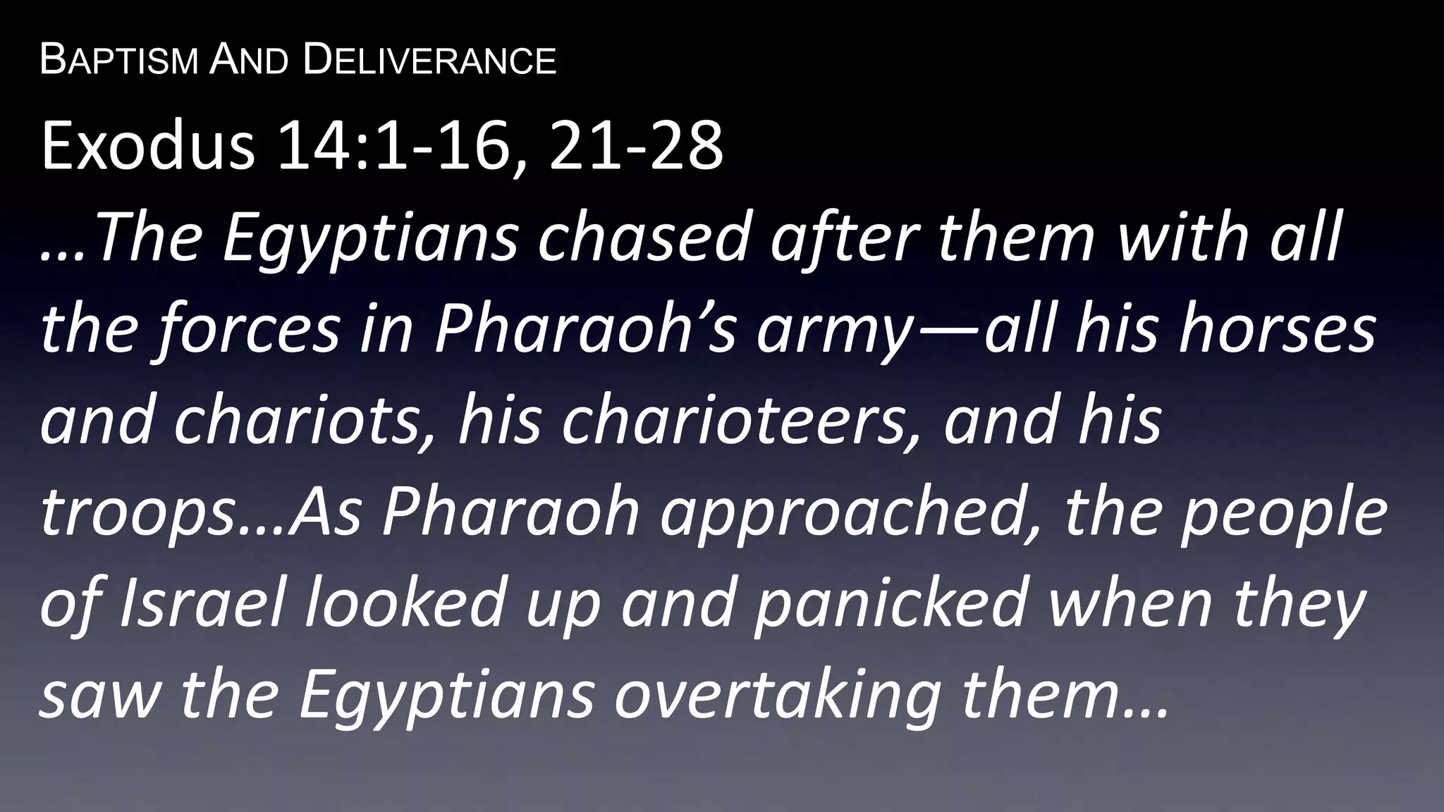 BAPTISM AND DELIVERANCE 
Exodus 14:1-16, 21-28 
…The Egyptians chased after them with all 
the forces in Pharaoh’s army—all his horses 
and chariots, his charioteers, and his 
troops…As Pharaoh approached, the people 
of Israel looked up and panicked when they 
saw the Egyptians overtaking them… 
 