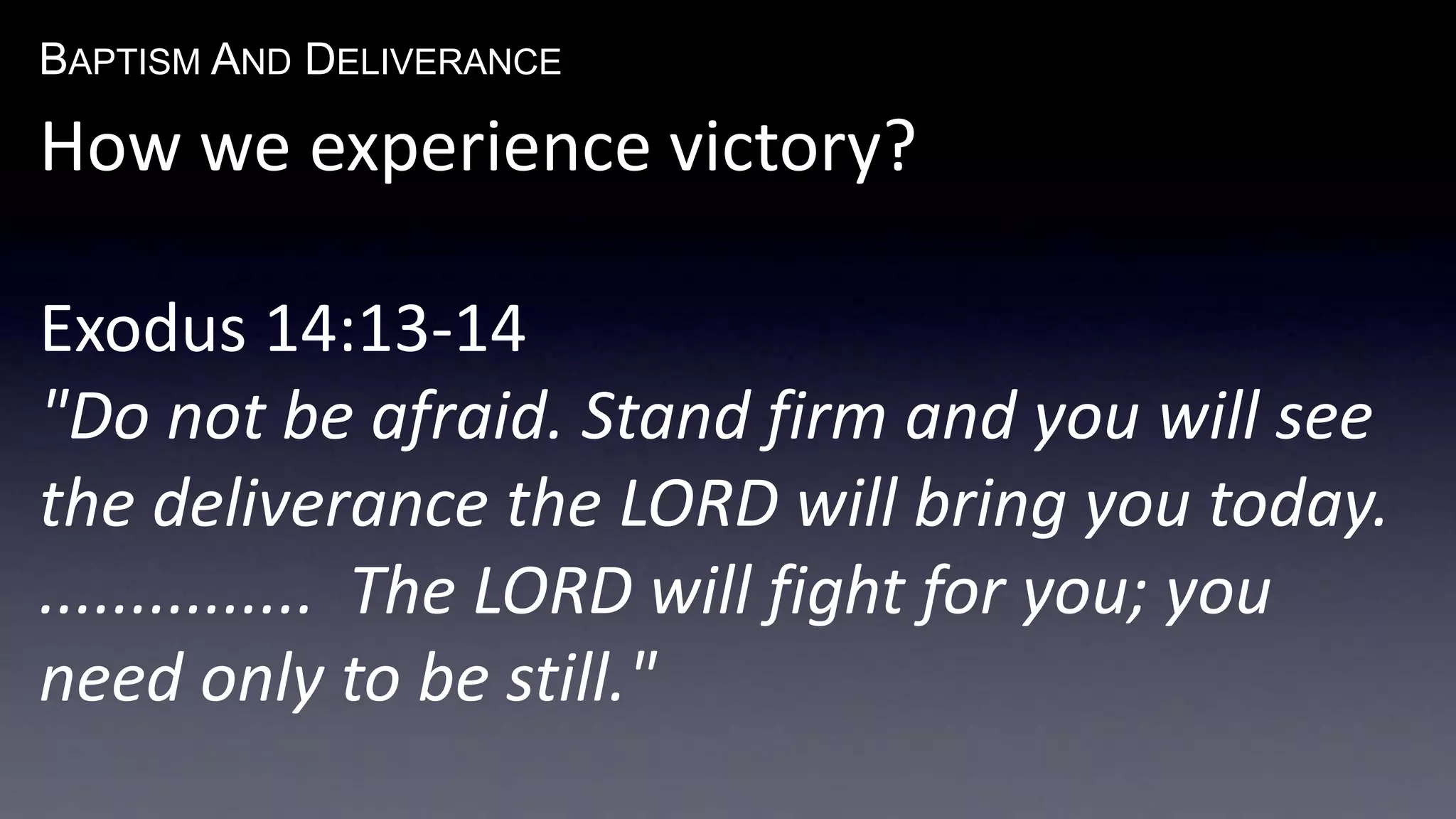 BAPTISM AND DELIVERANCE 
How we experience victory? 
Exodus 14:13-14 
"Do not be afraid. Stand firm and you will see 
the deliverance the LORD will bring you today. 
............... The LORD will fight for you; you 
need only to be still." 
 