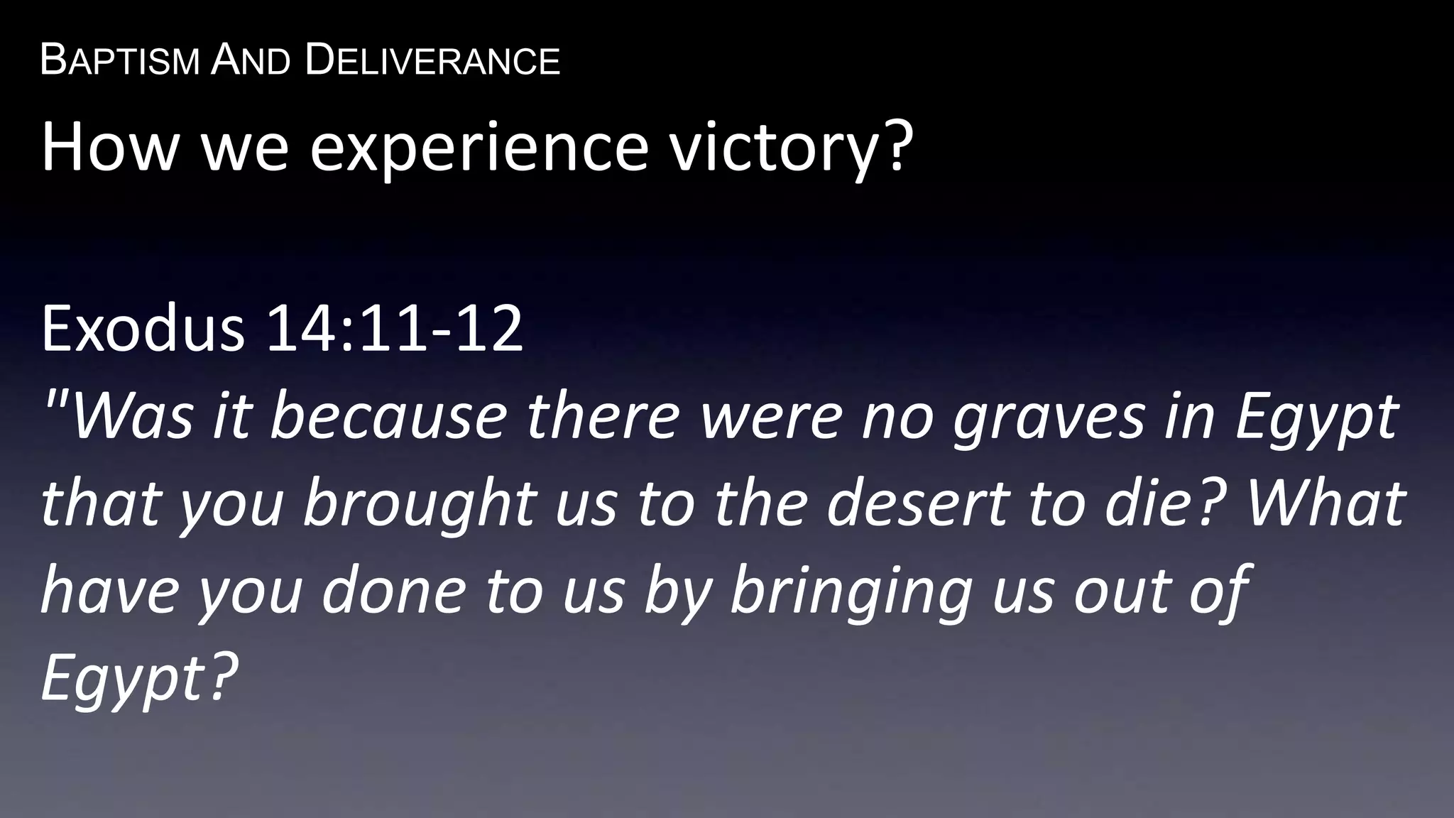 BAPTISM AND DELIVERANCE 
How we experience victory? 
Exodus 14:11-12 
"Was it because there were no graves in Egypt 
that you brought us to the desert to die? What 
have you done to us by bringing us out of 
Egypt? 
 