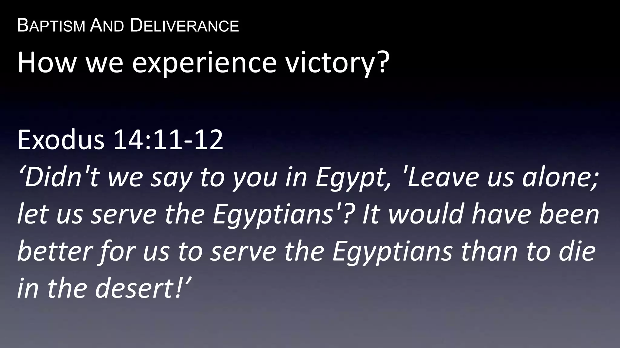 BAPTISM AND DELIVERANCE 
How we experience victory? 
Exodus 14:11-12 
‘Didn't we say to you in Egypt, 'Leave us alone; 
let us serve the Egyptians'? It would have been 
better for us to serve the Egyptians than to die 
in the desert!’ 
 