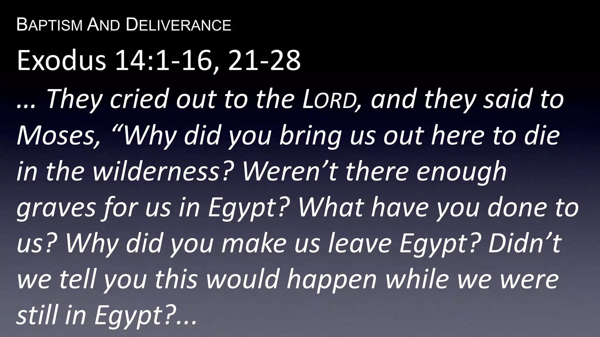 BAPTISM AND DELIVERANCE 
Exodus 14:1-16, 21-28 
… They cried out to the LORD, and they said to 
Moses, “Why did you bring us out here to die 
in the wilderness? Weren’t there enough 
graves for us in Egypt? What have you done to 
us? Why did you make us leave Egypt? Didn’t 
we tell you this would happen while we were 
still in Egypt?... 
 