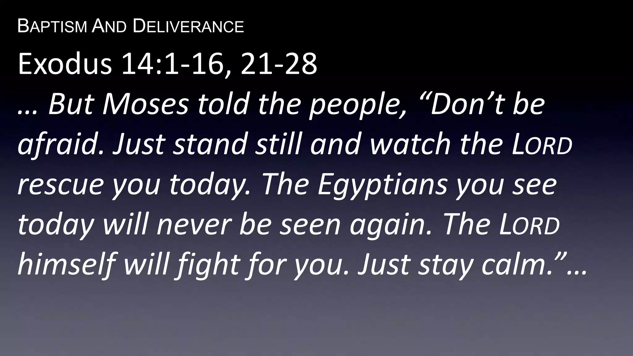 BAPTISM AND DELIVERANCE 
Exodus 14:1-16, 21-28 
… But Moses told the people, “Don’t be 
afraid. Just stand still and watch the LORD 
rescue you today. The Egyptians you see 
today will never be seen again. The LORD 
himself will fight for you. Just stay calm.”… 
 