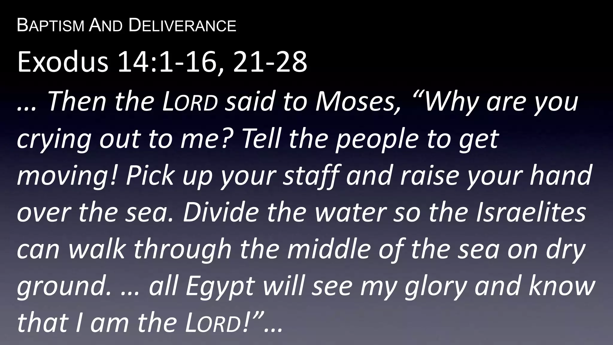 BAPTISM AND DELIVERANCE 
Exodus 14:1-16, 21-28 
… Then the LORD said to Moses, “Why are you 
crying out to me? Tell the people to get 
moving! Pick up your staff and raise your hand 
over the sea. Divide the water so the Israelites 
can walk through the middle of the sea on dry 
ground. … all Egypt will see my glory and know 
that I am the LORD!”… 
 