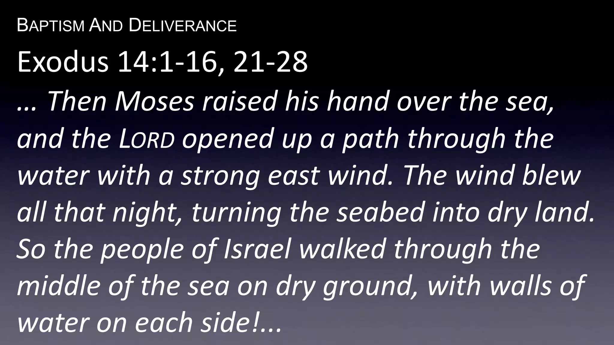 BAPTISM AND DELIVERANCE 
Exodus 14:1-16, 21-28 
… Then Moses raised his hand over the sea, 
and the LORD opened up a path through the 
water with a strong east wind. The wind blew 
all that night, turning the seabed into dry land. 
So the people of Israel walked through the 
middle of the sea on dry ground, with walls of 
water on each side!... 
 