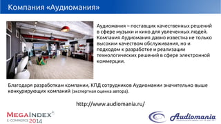 Компания «Аудиомания» 
Аудиомания–поставщик качественных решений в сфере музыки и кино для увлеченных людей. 
Компания Аудиоманиядавно известна не только высоким качеством обслуживания, но и подходом к разработке и реализации технологических решений в сфере электронной коммерции. 
Благодаря разработкам компании, КПД сотрудников Аудиоманиизначительно выше конкурирующих компаний (экспертная оценка автора). 
http://www.audiomania.ru/  