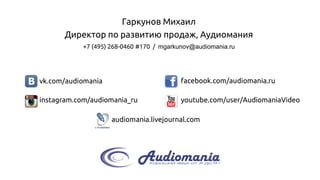 +7 (495) 268-0460#170 / mgarkunov@audiomania.ru 
youtube.com/user/AudiomaniaVideo 
facebook.com/audiomania.ru 
vk.com/audiomania 
instagram.com/audiomania_ru 
audiomania.livejournal.com 
Гаркунов Михаил 
Директор поразвитию продаж, Аудиомания 