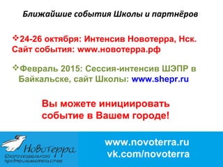 Ближайшие события Школы и партнёров 
24-26 октября: Интенсив Новотерра, Нск. 
Сайт события: www.новотерра.рф 
Февраль 2015: Сессия-интенсив ШЭПР в 
Байкальске, сайт Школы: www.shepr.ru 
Вы можете инициировать 
событие в Вашем городе! 
www.novoterra.ru 
vk.com/novoterra 
 