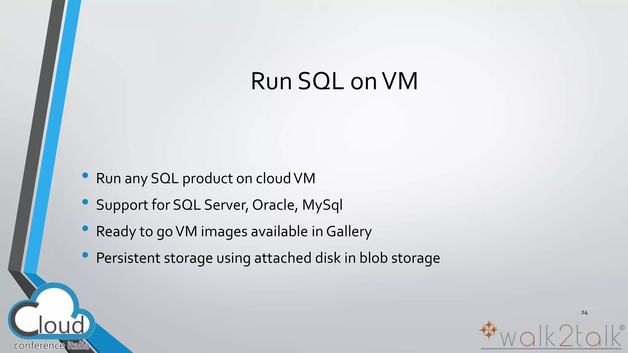 Run SQL on VM 
• Run any SQL product on cloud VM 
• Support for SQL Server, Oracle, MySql 
• Ready to go VM images available in Gallery 
• Persistent storage using attached disk in blob storage 
24 
 