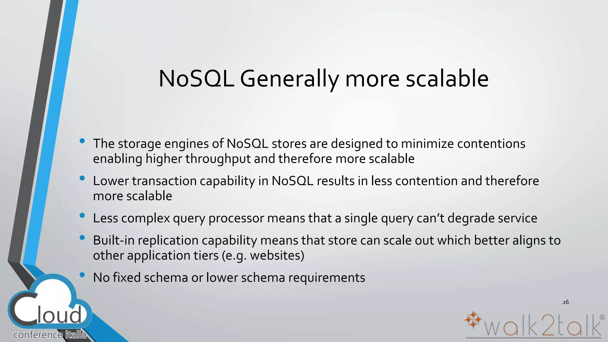 NoSQL Generally more scalable 
• The storage engines of NoSQL stores are designed to minimize contentions 
enabling higher throughput and therefore more scalable 
• Lower transaction capability in NoSQL results in less contention and therefore 
more scalable 
• Less complex query processor means that a single query can’t degrade service 
• Built-in replication capability means that store can scale out which better aligns to 
other application tiers (e.g. websites) 
• No fixed schema or lower schema requirements 
26 
 