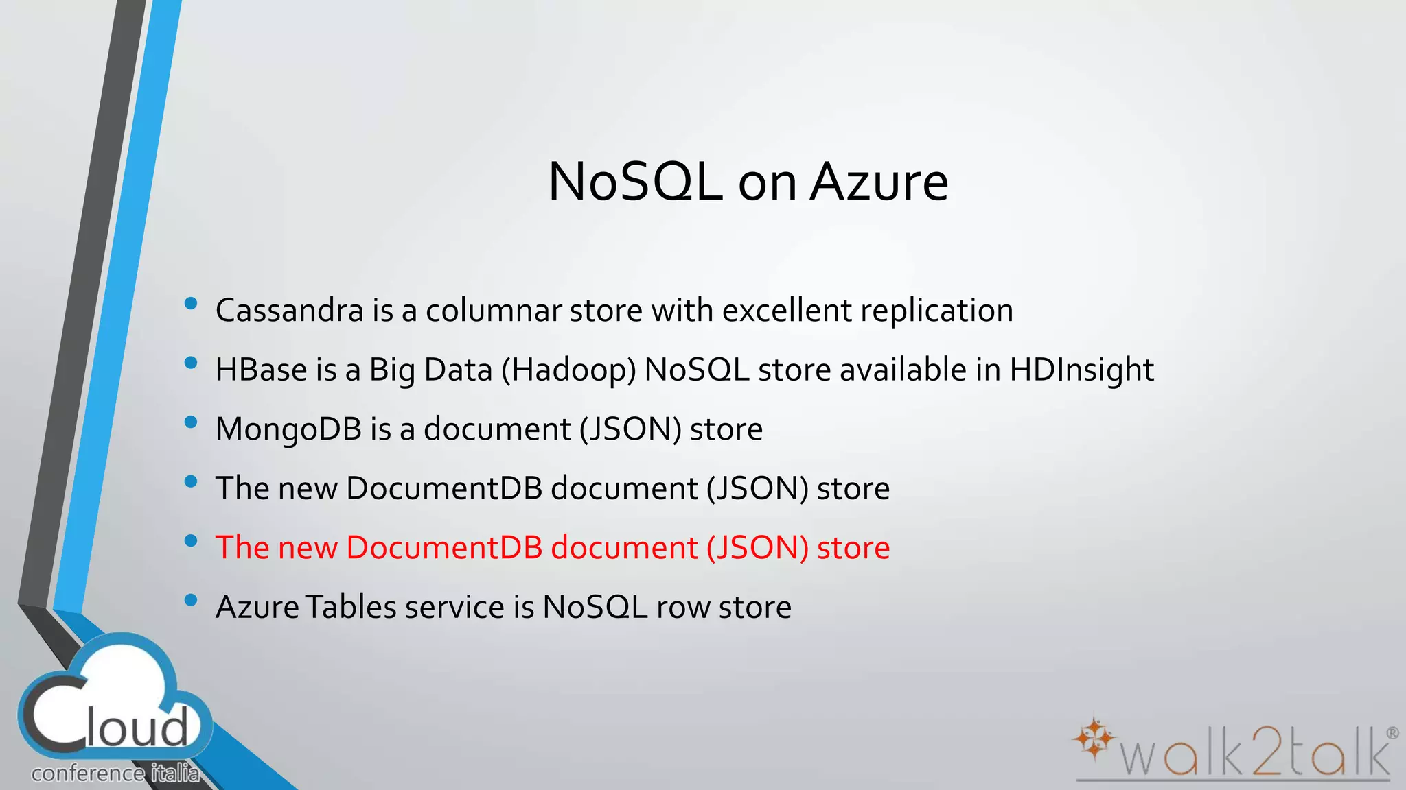 NoSQL on Azure 
• Cassandra is a columnar store with excellent replication 
• HBase is a Big Data (Hadoop) NoSQL store available in HDInsight 
• MongoDB is a document (JSON) store 
• The new DocumentDB document (JSON) store 
• The new DocumentDB document (JSON) store 
• Azure Tables service is NoSQL row store 
 