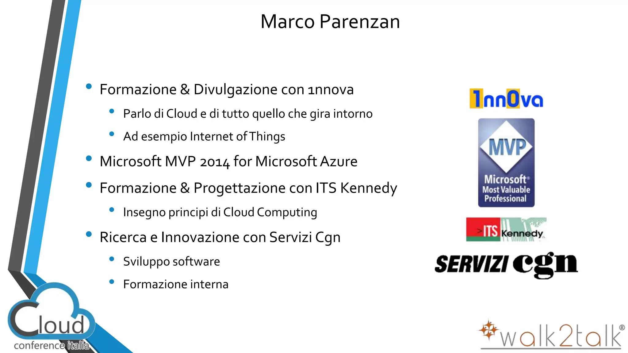 Marco Parenzan 
• Formazione & Divulgazione con 1nn0va 
• Parlo di Cloud e di tutto quello che gira intorno 
• Ad esempio Internet of Things 
• Microsoft MVP 2014 for Microsoft Azure 
• Formazione & Progettazione con ITS Kennedy 
• Insegno principi di CloudComputing 
• Ricerca e Innovazione con Servizi Cgn 
• Sviluppo software 
• Formazione interna 
 