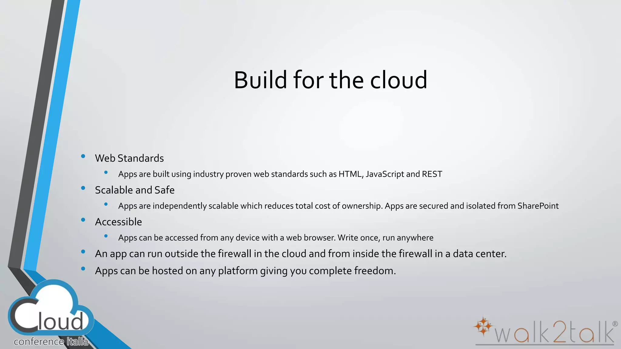 Build for the cloud 
• Web Standards 
• Apps are built using industry proven web standards such as HTML, JavaScript and REST 
• Scalable and Safe 
• Apps are independently scalable which reduces total cost of ownership. Apps are secured and isolated from SharePoint 
• Accessible 
• Apps can be accessed from any device with a web browser. Write once, run anywhere 
• An app can run outside the firewall in the cloud and from inside the firewall in a data center. 
• Apps can be hosted on any platform giving you complete freedom. 
 