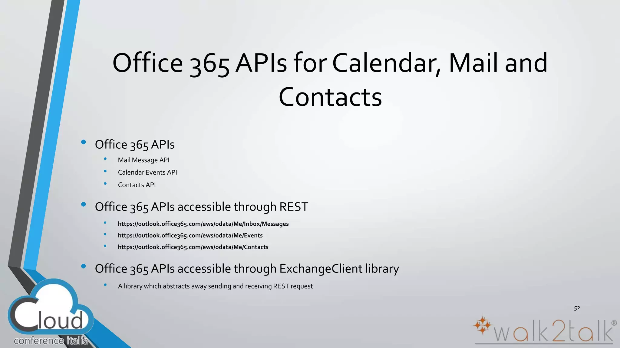 Office 365 APIs for Calendar, Mail and 
Contacts 
• Office 365 APIs 
• Mail Message API 
• Calendar Events API 
• Contacts API 
• Office 365 APIs accessible through REST 
• https://outlook.office365.com/ews/odata/Me/Inbox/Messages 
• https://outlook.office365.com/ews/odata/Me/Events 
• https://outlook.office365.com/ews/odata/Me/Contacts 
• Office 365 APIs accessible through ExchangeClient library 
• A library which abstracts away sending and receiving REST request 
52 
 
