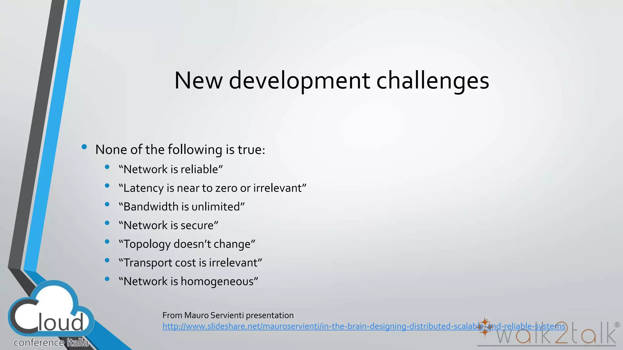 New development challenges 
• None of the following is true: 
• “Network is reliable” 
• “Latency is near to zero or irrelevant” 
• “Bandwidth is unlimited” 
• “Network is secure” 
• “Topology doesn’t change” 
• “Transport cost is irrelevant” 
• “Network is homogeneous” 
From Mauro Servienti presentation 
http://www.slideshare.net/mauroservienti/in-the-brain-designing-distributed-scalable-and-reliable-systems 
 